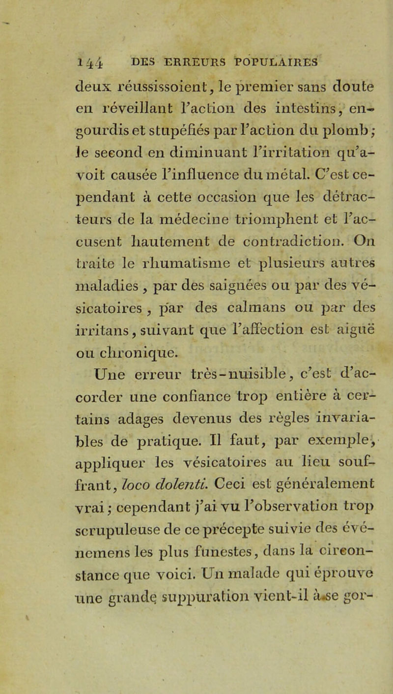 deux réussissoient, le premier sans doute en réveillant l'action des intestins, en- gourdis et stupéfiés par l’action du plomb ; le second en diminuant l’irritation qu’a- voit causée l’influence du métal. C’est ce- pendant à cette occasion que les détrac- teurs de la médecine triomphent et l’ac- cusent hautement de contradiction. On traite le rhumatisme et plusieurs antres maladies , par des saignées ou par des vé- sicatoires , par des caïmans ou par des irritans, suivant que l’affection est aiguë ou chronique. Une erreur très - nuisible, c’est d’ac- corder une confiance trop entière à cer- tains adages devenus des règles invaria- bles de pratique. Il faut, par exemple, appliquer les vésicatoires au lieu souf- frant, loco cLolenti. Ceci est généralement vrai; cependant j’ai vu l’observation trop scrupuleuse de ce précepte suivie des évé- nemens les plus funestes, dans la circon- stance que voici. Un malade qui éprouve une grande suppuration vient-il à-se gor-