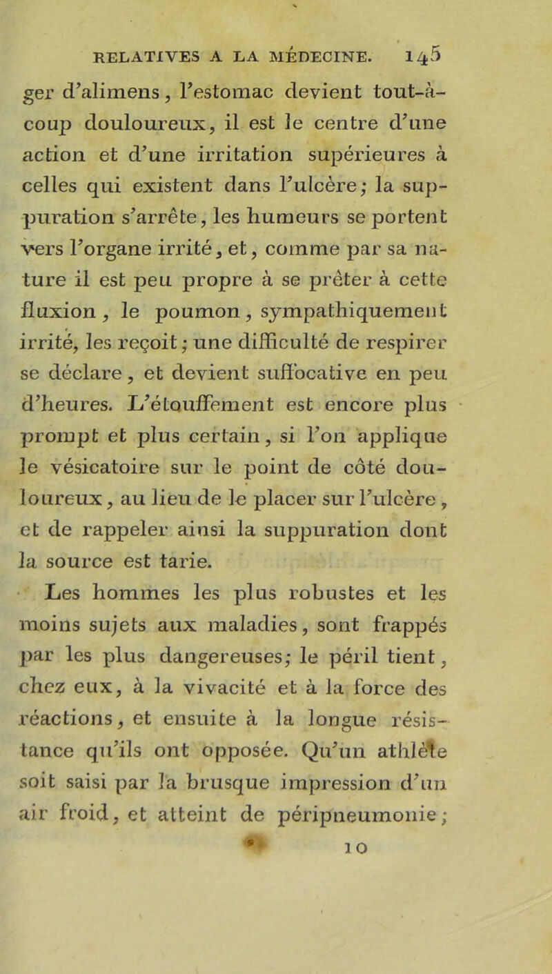 ger d’alimens, l'estomac devient tout-à- coup douloureux, il est le centre d'une action et d’une irritation supérieures à celles qui existent dans l’ulcère; la sup- puration s’arrête, les humeurs se portent vers l’organe irrité, et, comme par sa na- ture il est peu propre à se prêter à cette fluxion, le poumon , sympathiquement irrité, les reçoit; une difficulté de respirer se déclare, et devient suffocative en peu d’heures. L’étouffement est encore plus prompt et plus certain, si l’on applique le vésicatoire sur le point de côté dou- loureux , au lieu de le placer sur l’ulcère , et de rappeler ainsi la suppuration dont la source est tarie. Les hommes les plus robustes et les moins sujets aux maladies, sont frappés par les plus dangereuses; le péril tient, chez eux, à la vivacité et à la force des réactions, et ensuite à la longue résis- tance qu’ils ont opposée. Qu’un athlète soit saisi par la brusque impression d’un air froid, et atteint de péripneumonie;
