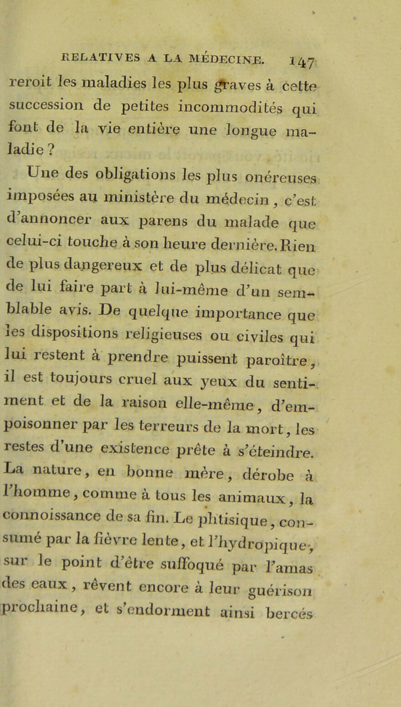 reroit les maladies les plus graves à cette succession de petites incommodités qui font de la vie entière une longue ma- ladie ? Une des obligations les plus onéreuses imposées au ministère du médecin, c’esl; d’annoncer aux parens du malade que celui-ci touche à son heure dernière. Rien de plus dangereux et de plus délicat que de lui faiie part a Jui-meme d’un sem- blable avis. De quelque importance que les dispositions religieuses ou civiles qui lui restent à prendre puissent paraître, il est toujours cruel aux yeux du senti- ment et de la raison elle-même, d’em- poisonner par les terreurs de la mort, les restes d une existence prête à s’éteindre. La nature, en bonne mère, dérobe à 1 homme, comme a tous les animaux, la connoissance de sa fin. Le phtisique, con- sumé par la fièvre lente, et l’hydropique-, sur le point d’être suffoqué par l’amas des eaux, rêvent encore à leur guérison prochaine, et s’endorment ainsi bercés