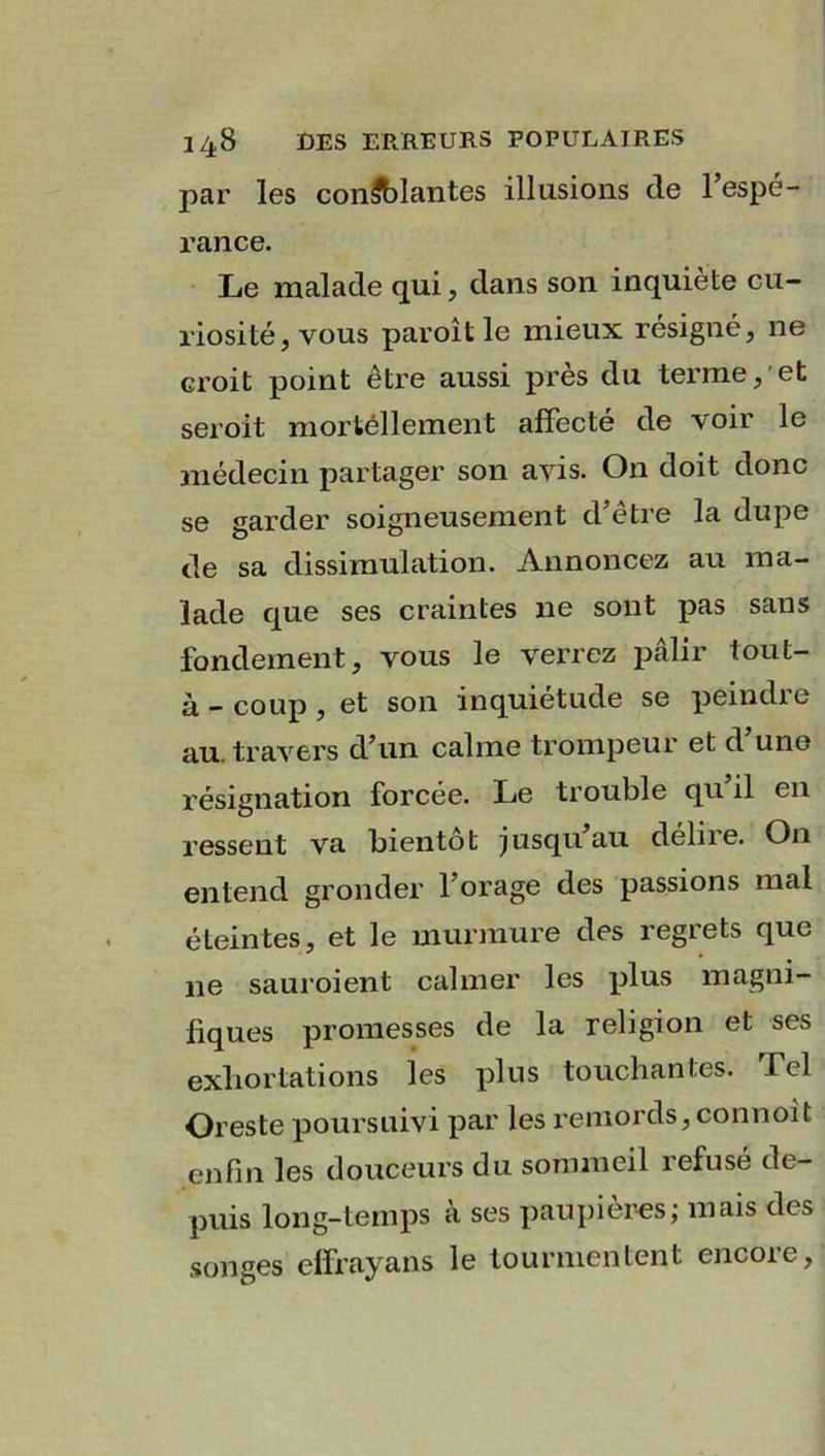 par les confiantes illusions de l’espé- rance. Le malade qui, dans son inquiète cu- riosité, vous paroît le mieux résigné, ne croit point être aussi près du terme, et seroit mortéllement affecté de voir le médecin partager son avis. On doit donc se garder soigneusement d’être la dupe de sa dissimulation. Annoncez au ma- lade que ses craintes 11e sont pas sans fondement, vous le verrez pâlir tout- à - coup , et son inquiétude se peindre au. travers d’un calme trompeur et d une résignation forcée. Le trouble qu il en ressent va bientôt jusqu au délire. On entend gronder l’orage des passions mal éteintes, et le murmure des regrets que 11e sauroient calmer les plus magni- fiques promesses de la religion et ses exhortations les plus touchantes. Tel Oreste poursuivi par les remords, connoit enfin les douceurs du sommeil refusé de- puis long-temps a ses paupières; mais des songes elfrayans le tourmentent encore.