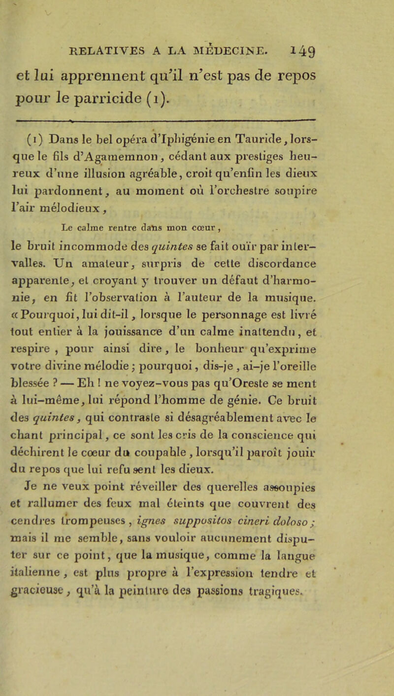 et lui apprennent qu’il n’est pas de repos pour le parricide (1). (1) Dans le bel opéra d’Iphigénie en Tauride, lors- que le fils d’Agameranon, cédant aux prestiges heu- reux d’une illusion agréable, croit qu’enfin les dieux lui pardonnent, au moment où l’orchestre soupire l’air mélodieux, Le calme rentre dans mon cœur, le bruit incommode des quintes se fait ouïr par inter- valles. Un amateur, surpris de cette discordance apparente, et croyant y trouver un défaut d’harmo- nie, en fit l’observation à l’auteur de la musique. «Pourquoi, lui dit-il, lorsque le personnage est livré tout entier à la jouissance d’un calme inattendu, et respire , pour ainsi dire, le bonheur qu’exprime votre divine mélodie ; pourquoi, dis-je , ai-je l’oreille blessée ? — Eh ! ne voyez-vous pas qu’Oreste se ment à lui-même, lui répond l’homme de génie. Ce bruit des quintes, qui contraste si désagréablement avec le chant principal, ce sont les cris de la conscience qui déchirent le coeur du coupahle , lorsqu’il jiaroît jouir du repos que lui refu sent les dieux. Je ne veux point réveiller des querelles assoupies et rallumer des feux mal éteints que couvrent des cendres trompeuses, ignés suppusilos cineri cloloso; mais il me semble, sans vouloir aucunement dispu- ter sur ce point, que la musique, comme la langue italienne , est plus propre à l’expression tendre et gracieuse , qu’à la peinture des passions tragiques.