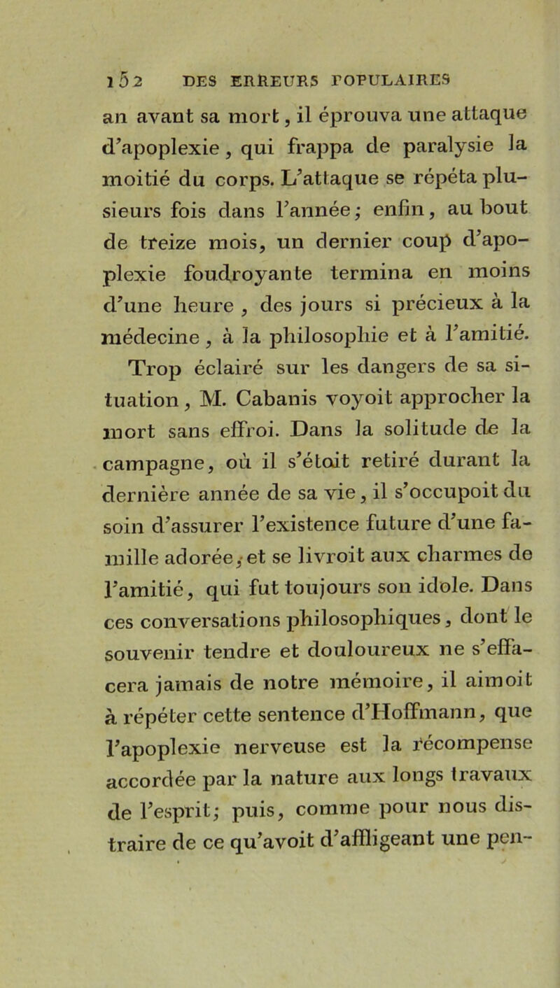 au avant sa mort, il éprouva une attaque d’apoplexie, qui frappa de paralysie la moitié du corps. L’attaque se répéta plu- sieurs fois dans l’année ; enfin, au bout de treize mois, un dernier coup d’apo- plexie foudroyante termina en moins d’une heure , des jours si précieux à la médecine , à la philosophie et à l’amitié. Trop éclairé sur les dangers de sa si- tuation , M. Cabanis voyoit approcher la mort sans effroi. Dans la solitude de la campagne, où il s’étoit retire durant la dernière année de sa vie, il s’occupoit du soin d’assurer l’existence future d’une fa- mille adorée,-et se livroit aux charmes de l’amitié, qui fut toujours son idole. Dans ces conversations philosophiques, dont le souvenir tendre et douloureux ne s’effa- cera jamais de notre mémoire, il aimoit à répéter cette sentence d’Hoffmann, que l’apoplexie nerveuse est la récompense accordée par la nature aux longs travaux de l’esprit; puis, comme pour nous dis- traire de ce qu’avoit d’affligeant une peu-