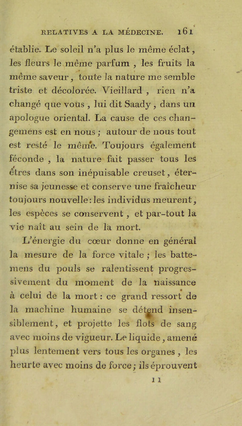 établie. Le soleil n’a plus le même éclat, les fleurs le même parfum , les fruits la même saveur, toute la nature me semble triste et décolorée. Vieillard , rien n’a changé que vous , lui dit Saady , dans un apologue oriental. La cause de ces chan- gemens est en nous ; autour de nous tout est resté le même. Toujours également féconde , la nature fait passer tous les êtres dans son inépuisable creuset, éter- nise sa jeunesse et conserve une fraîcheur toujours nouvelle:les individus meurent, les espèces se conservent , et par-tout la vie naît au sein de la mort. L’énergie du cœur donne en général la mesure de la force vitale ; les batte- mens du pouls se ralentissent progres- sivement du moment de la naissance à celui de la mort : ce grand ressort de la machine humaine se détend insen- siblement, et projette les flots de sang avec moins de vigueur. Le liquide, amené plus lentement vers tous les organes , les heurte avec moins de force; ils éprouvent