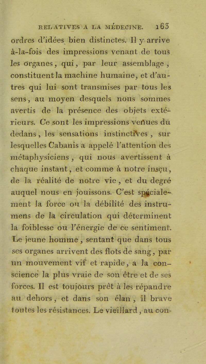 ordres d’idées bien distinctes. Il y arrive à-ïa-fois des impressions venant de tous les Organes, qui, par leur assemblage, constituent la machine humaine, et d’au- tres qui lui sont transmises par tous les sens, au moyen desquels nous sommes avertis de la présence des objets exté- rieurs. Ce sont les impressions venues du dedans , les sensations instinctives , sur lesquelles Cabanis a appelé l’attention des métaphysiciens , qui nous avertissent à chaque instant, et comme à notre insçu, de la réalité de notre vie, et du degré auquel nous en jouissons. C’est spéciale- ment la force ou la débilité des instru- mens de la circulation qui déterminent la foiblesse ou l’énergie de ce sentiment. Le jeune homme, sentant que dans tous ses organes arrivent des flots de sang, par un mouvement vif et rapide, a la con- science la plus vraie de son être et de ses forces. Il est toujours prêt à les répandre au dehors , et dans son élan , il brave toutes les résistances. Le vieillard, au con-