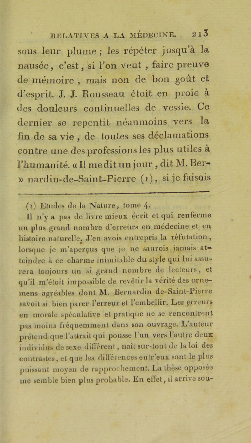 sous leur plume ; les répéter jusqu'à la nausée, c’est, si l’on veut , faire preuve de mémoire , mais non de bon goût et d’esprit. J. J. Rousseau éloit en proie à des douleurs continuelles de vessie. Ce dernier se repentit néanmoins vers la fin de sa vie , de toutes ses déclamations contre une des professions les plus utiles à l’humanité. «Il médit un jour , ditM. Ber- » nardin-de-Saint-Pierre (1), si je faisois (i) Etudes de la Nature, lotne 4. Il n’y a pas de livre mieux écrit et qui renferme un plus grand nombre d’erreurs en médecine et en histoire naturelle. J’en avois entrepris la réfutation , lorsque je m’aperçus que je ne saurois jamais at- teindre à ce charme inimitable du style qui lui assu- rera toujours un si grand nombre de lecteurs, et qu’il m’étoit impossible de revêtir la vérité des orne- vnens agréables dont M. Bernardin de-Sainl-Pierre savoit si bien parer l’erreur et 1 embellir. Les erreurs en morale spéculative et pratique 11e se rencontrent pas moins fréquemment dans son ouvrage. L’auteur prétend que l'attrait qui pousse l’un vers l’autre deux individus de sexe différent, naît sur-tout de la loi des contrastes, et que les différences enlr’euxsont le plus puissant moyen de rapprochement. La thèse opposée 111e semble bien plus probable. En effet, il arrive sou-