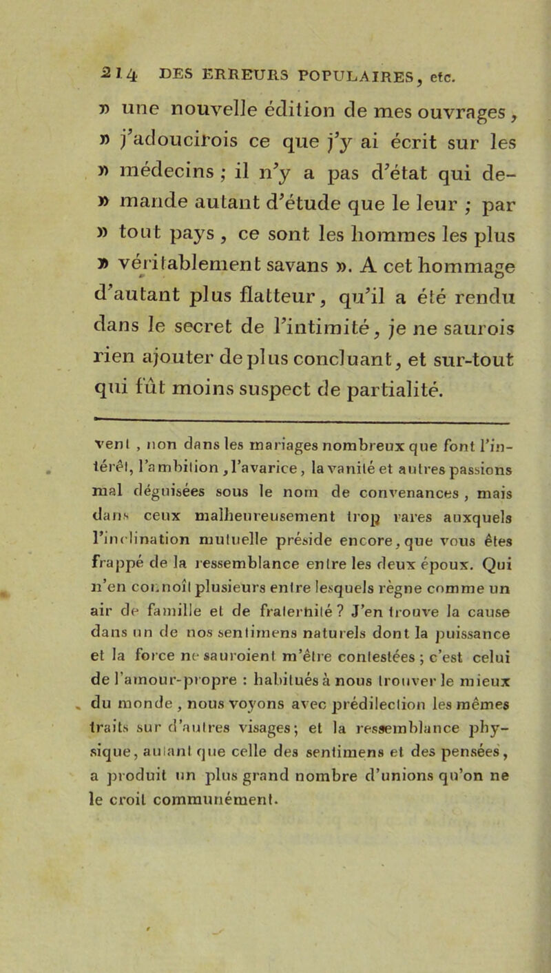 » une nouvelle édition de mes ouvrages, » j’adoucirois ce que j’y ai écrit sur les » médecins ; il n’y a pas d’état qui de- » mande autant d’étude que le leur ; par » tout pays , ce sont les hommes les plus y> véritablement savans ». A cet hommage d autant plus flatteur, qu’il a été rendu dans le secret de l’intimité, je ne saurois rien ajouter déplus concluant, et sur-tout qui fût moins suspect de partialité. venl , non clans les mariages nombreux que font l’in- iérêl, l’a mbilion , l’avarice, la vanité et autres passions mal déguisées sous le nom de convenances , mais dans ceux malheureusement trop rares auxquels l’inclination mutuelle préside encore, que vous êtes frappé de la ressemblance entre les deux époux. Qui n’en coi.noîl plusieurs entre lesquels règne comme un air de famille et de fraternité? J’en trouve la cause dans un de nos senlirnens naturels dont la puissance et la force ne sauraient m’être contestées ; c’est celui de l’amour-propre : habitués à nous trouver le mieux . du monde , nous voyons avec prédilection les mêmes traits sur d’autres visages; et la ressemblance phy- sique, autant que celle des sentimens et des pensées, a produit un plus grand nombre d’unions qu’on ne le croit communément.