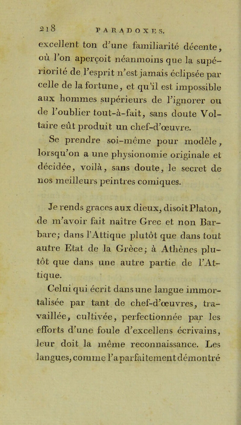 excellent ton d une familiarité décente, où l’on aperçoit néanmoins que la supé- riorité de l’esprit n’est jamais éclipsée par celle de la fortune, et qu’il est impossible aux hommes supérieurs de l’ignorer ou de l’oublier tout-à-fait, sans doute Vol- taire eût produit un chef-d’œuvre. Se prendre soi-même pour modèle, lorsqu’on a une physionomie originale et décidée, voilà, sans doute, le secret de nos meilleurs peintres comiques. Je rends grâces aux dieux, disoit Platon, de m’avoir fait naitre Grec et non Bar- bare,* dans l’Attique plutôt que dans tout autre Etat de la Grèce; à Athènes plu- tôt que dans une autre partie de l’At- tique. Celui qui écrit dans une langue immor- talisée par tant de chef-d’œuvres, tra- vaillée, cultivée, perfectionnée par les efforts d’une foule d’excellens écrivains, leur doit la même reconnaissance. Les langues, comme Imparfaitement démontré