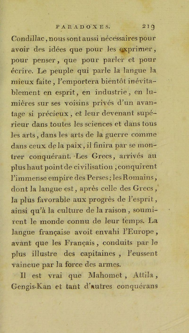 PARADOXES. 2 I g Condillac, nous sont aussi nécessaires pour avoir des idées que pour ]es exprimer, pour penser, que pour parler et pour écrire. Le peuple qui parle la langue la mieux faite, remportera bientôt inévita- blement en esprit, en industrie, en lu- mières sur ses voisins privés d’un avan- tage si précieux, et leur devenant supé- rieur dans toutes les sciences et dans tous les arts, dans les arts de la guerre comme dans ceux delà paix, il finira par se mon- trer conquérant. Les Grecs, arrivés au plus haut point de civilisation , conquirent l’immense empire des Perses; les Romains, dont la langue est, après celle des Grecs,' la plus favorable aux progrès de l’esprit, ainsi qu’à la culture de la raison, soumi- rent le monde connu de leur temps. La langue française avoit envahi l’Europe, avant que les Français , conduits par le plus illustre des capitaines , l’eussent vaincue par la force des armes. Il est vrai que Mahomet , Attila, Gengis-Kan et tant d’autres conquérans