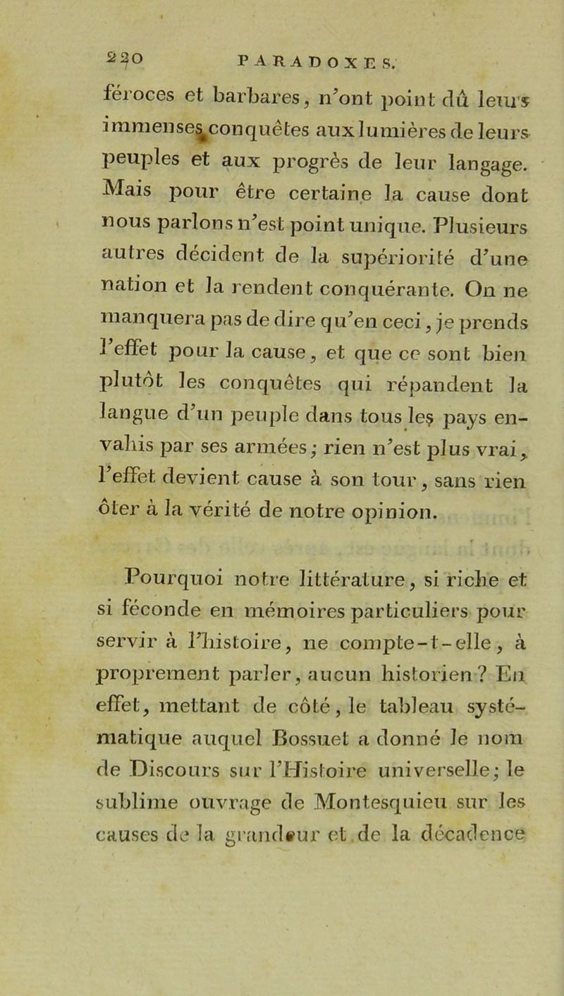 féroces et barbares, n’ont point du leurs immense^conquêtes auxlumières de leurs peuples et aux progrès de leur langage. Mais pour être certaine la cause dont nous parlons n’est point unique. Plusieurs autres décident de la supériorité d’une nation et la rendent conquérante. On ne manquera pas de dire qu’en ceci, je prends l’effet pour la cause, et que ce sont bien plutôt les conquêtes qui répandent la langue d’un peuple dans tous leç pays en- vahis par ses armées; rien n’est plus vrai, l’elfet devient cause à son tour, sans rien oter à la vérité de notre opinion. r * t • *ii .Mu If) Pourquoi notre littérature, si riche et si féconde en mémoires particuliers pour servira l’histoire, ne compte-t-elle, à proprement parler, aucun historien? En effet, mettant de côté, le tableau systé- matique auquel Bossuet a donné Je nom de Discours sur l’Histoire universelle; le sublime ouvrage de Montesquieu sur les causes de la grandeur et .de la décadence