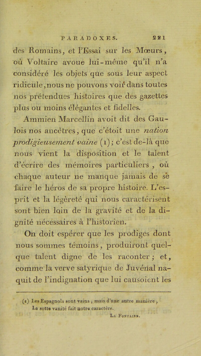des Romains, et l'Essai sur les Mœurs, où Voltaire avoue lui-même qu’il n’a considéré les objets que sous leur aspect ridicule,nous ne pouvons voir dans toutes nos prétendues histoires que des gazettes plus ou moins élégantes et iideiles. Am mien Marcellin avoit dit des Gau- lois nos ancêtres, que c’étoit une nation prodigieusement vaine (î); c’est de-Iâ que nous vient la disposition et le talent d’écrire des mémoires particuliers , où chaque auteur ne manque jamais de sê faire le héros de sa propre histoire. L’es- prit et la légèreté qui nous caractérisent sont bien loin de la gravité et de la di- gnité nécessaires à l’historien. On doit espérer que les prodiges dont nous sommes témoins, produiront quel- que talent digne de les raconter; et, comme la verve satyrique de .Tuvéïial na- quit de l’indignation que lui catisoient les (i) I.es Espagnols sont vains , mais d’une autre manière f La sotte vanité fait notre caractère. La Fontais».