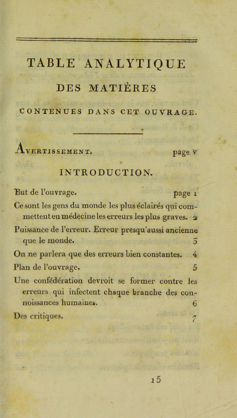 TABLE ANALYTIQUE DES MATIÈRES CONTENUES DANS CET OUVRAGE. Avertissement. page v INTRODUCTION. But de l’ouvrage. page 1 Ce sont les gens du monde les plus éclairés qui com- mettent en médecine les erreurs les plus graves, a Puissance de l’erreur. Erreur presqu’aussi ancienne que le monde. 5 On ne parlera que des erreurs bien constantes. 4 Plan de l’ouvrage. 5 Une confédération devroit se former contre les erreurs qui infectent chaque branche des con- noissances humaines. 6 Des critiques. n /