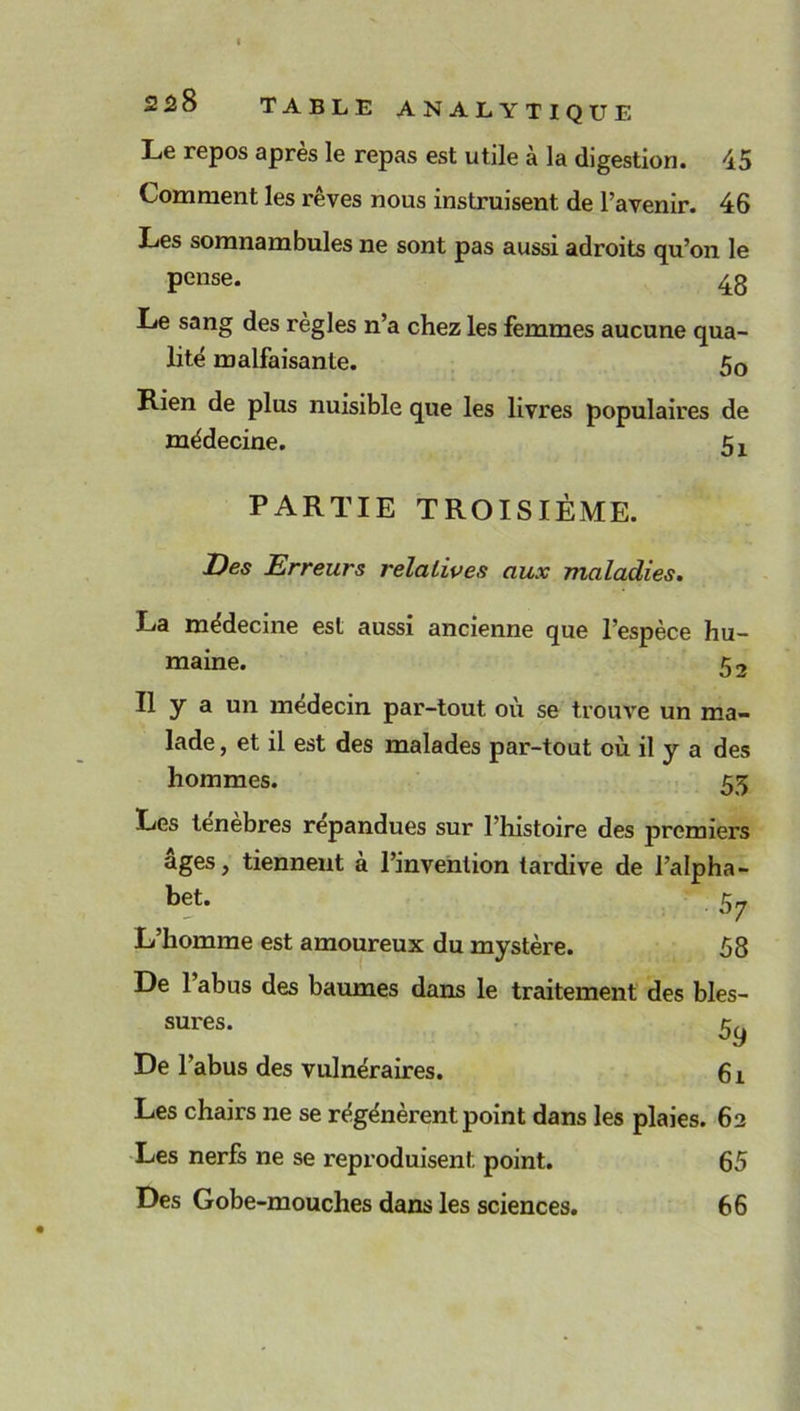 Le repos après le repas est utile à la digestion. 45 Comment les rêves nous instruisent de l’avenir. 46 Les somnambules ne sont pas aussi adroits qu’on le pense. 43 Le sang des règles n’a chez les femmes aucune qua- lité malfaisante. 50 Rien de plus nuisible que les livres populaires de médecine. 5X PARTIE TROISIÈME. Des Erreurs relatives aux maladies. La médecine est aussi ancienne que l’espèce hu- maine. 5 2 Il y a un médecin par-tout où se trouve un ma- lade , et il est des malades par-tout où il y a des hommes. 53 Les ténèbres répandues sur l’histoire des premiers âges, tiennent à l’invention tardive de l’alpha- bet. 57 L’homme est amoureux du mystère. 58 De 1 abus des baumes dans le traitement des bles- sures. 59 De l’abus des vulnéraires. 61 Les chairs ne se régénèrentpoint dans les plaies. 62 Les nerfs ne se reproduisent point. 65 Des Gobe-mouches dans les sciences. 66