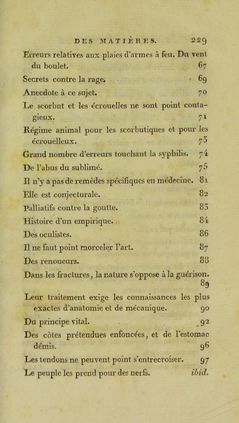 DES MATIERES. 22Cj Erreurs relatives aux plaies d'armes à feu. Du vent du boulet. 67 Secrets contre la rage. 69 Anecdote à ce sujet. 70 Le scorbut et les e'crouelles ne sont point conta- gieux. 71 Régime animal pour les scorbutiques et pour les écrouelleux. 7° Grand nombre d’erreurs touchant la syphilis. 7! De l’abus du sublimé. 7 5 Il n’y a pas de remèdes spécifiques en médecine. 81 Elle est conjecturale. 82 Palliatifs contre la goutte. 85 Histoire d’un empirique., 84 Des oculistes. 86 Il ne faut point morceler l’art. 87 Des renoueurs. 88 Dans les fractures, la nature s’oppose à la guérison. 89 Leur traitement exige les connaissances les plus exactes d’anatomie et de mécanique. 90 Du principe vital. 92 Des côtes prétendues enfoncées, et de l’estomac démis. 98 Les tendons ne peuvent point s’entrecroiser. 97 Le peuple les prend pour des nerfs. ibid.