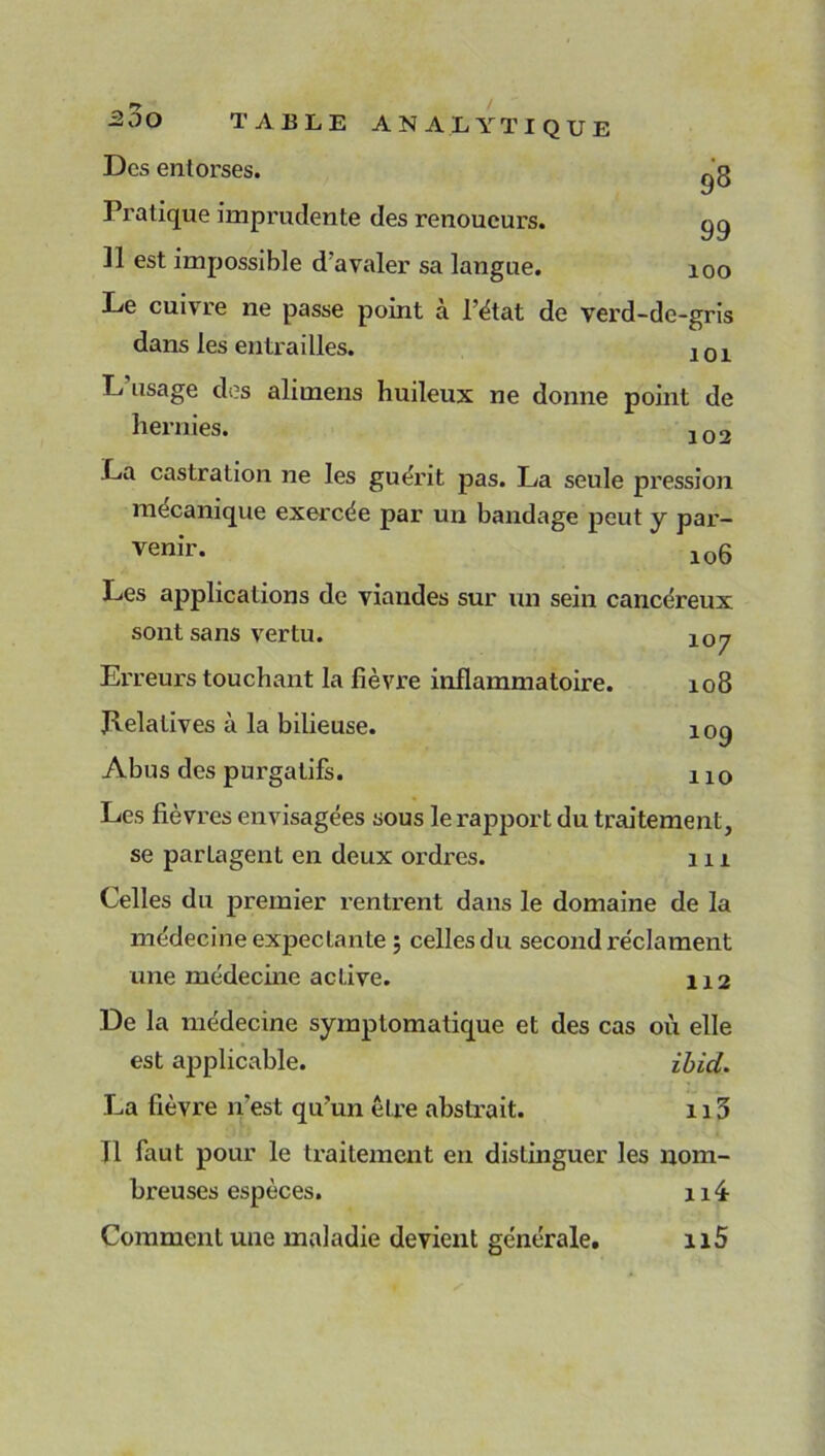 200 Des entorses. Pratique imprudente des renoueurs. qq ]1 est impossible d'avaler sa langue. 100 Le cuivre ne passe point à l’état de verd-dc-gris dans les entrailles. j 0 x L usage des alimens huileux ne donne point de hernies. 102 La castration ne les guérit pas. La seule pression mécanique exercée par un bandage peut y par- venir. lo6 Les applications de viandes sur un sein cancéreux sont sans vertu. 1Qy Erreurs touchant la fièvre inflammatoire. 108 flelalives à la bilieuse. 109 Abus des purgatifs. 110 Les fièvres envisagées sous le rapport du traitement, se partagent en deux ordres. 1x1 Celles du premier renti-ent dans le domaine de la médecine expectante ; celles du second l’éclament une médecine active. 112 De la médecine symptomatique et des cas où elle est applicable. ibici. La fièvre n’est qu’un être abstrait. 113 Il faut pour le traitement en distinguer les nom- breuses espèces. 114- Comment une maladie devient générale. n5