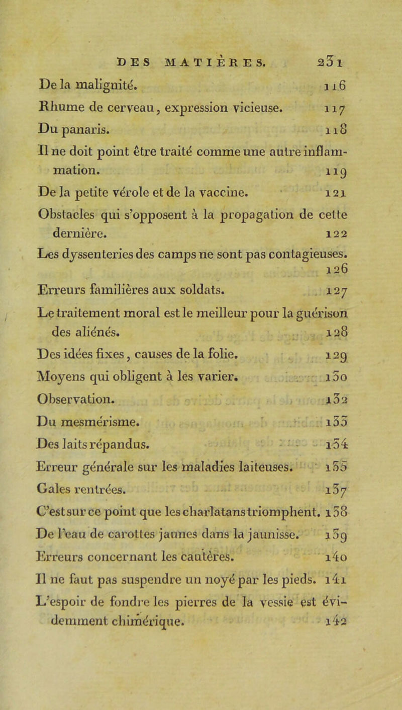 De la malignité. 316 Rhume de cerveau, expression vicieuse. 117 Du panaris. 118 Une doit point être traité comme une autre inflam- mation. 119 De la petite vérole et de la vaccine. 121 Obstacles qui s’opposent à la propagation de cette dernière. 122 Les dyssenteries des camps ne sont pas contagieuses. 126 Erreurs familières aux soldats. i.27 Le traitement moral est le meilleur pour la guérison des aliénés. Des idées fixes, causes de la folie. Moyens qui obligent à les varier. Observation. Du mesmérisme. Des laits répandus. Erreur générale sur les maladies laiteuses. 128 129 100 102 i55 154 155 107 Gales rentrées. C’estsurce point que lescliarlatanstriomphent. i53 De l’eau de carottes jaunes dans la jaunisse. 109 Erreurs concernant les cautères. i4o Il ne faut pas suspendre un noyé par les pieds. 14i L’espoir de fondre les pierres de la vessie est évi-