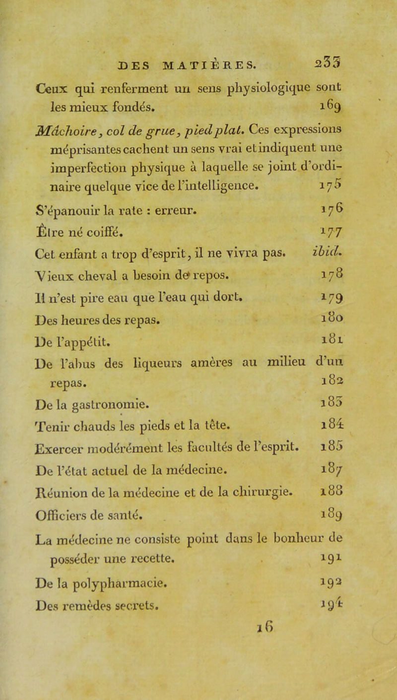 Ceux qui renferment un sens les mieux fondés. physiologique sont 169 Mâchoire, col de grue, pied plat. Ces expressions méprisantes cachent un sens vrai etindiquent une imperfection physique à laquelle se joint d ordi- naire quelque vice de l’intelligence. iy5 S’épanouir la rate : erreur. î 7^ Êlre né coiffé. 177 Cet enfant a trop d’esprit, il ne vivra pas. ibicl. Vieux cheval a besoin de*repos. 178 11 n’est pire eau que l’eau qui dort. 179 Des heures des repas. 180 De l’appétit. lc>r De l’abus des liqueurs amères au milieu d’un repas. 182 De la gastronomie. 180 Tenir chauds les pieds et la tête. i84: Exercer modérément les facultés de l’esprit. 180 De l’état actuel de la médecine. 187 Réunion de la médecine et de la chirurgie. 188 Officiers de santé. 189 La médecine ne consiste point dans le bonheur de posséder une recette. 191 De la polypharmacie. 192 Des remèdes secrets. J9 fc 16