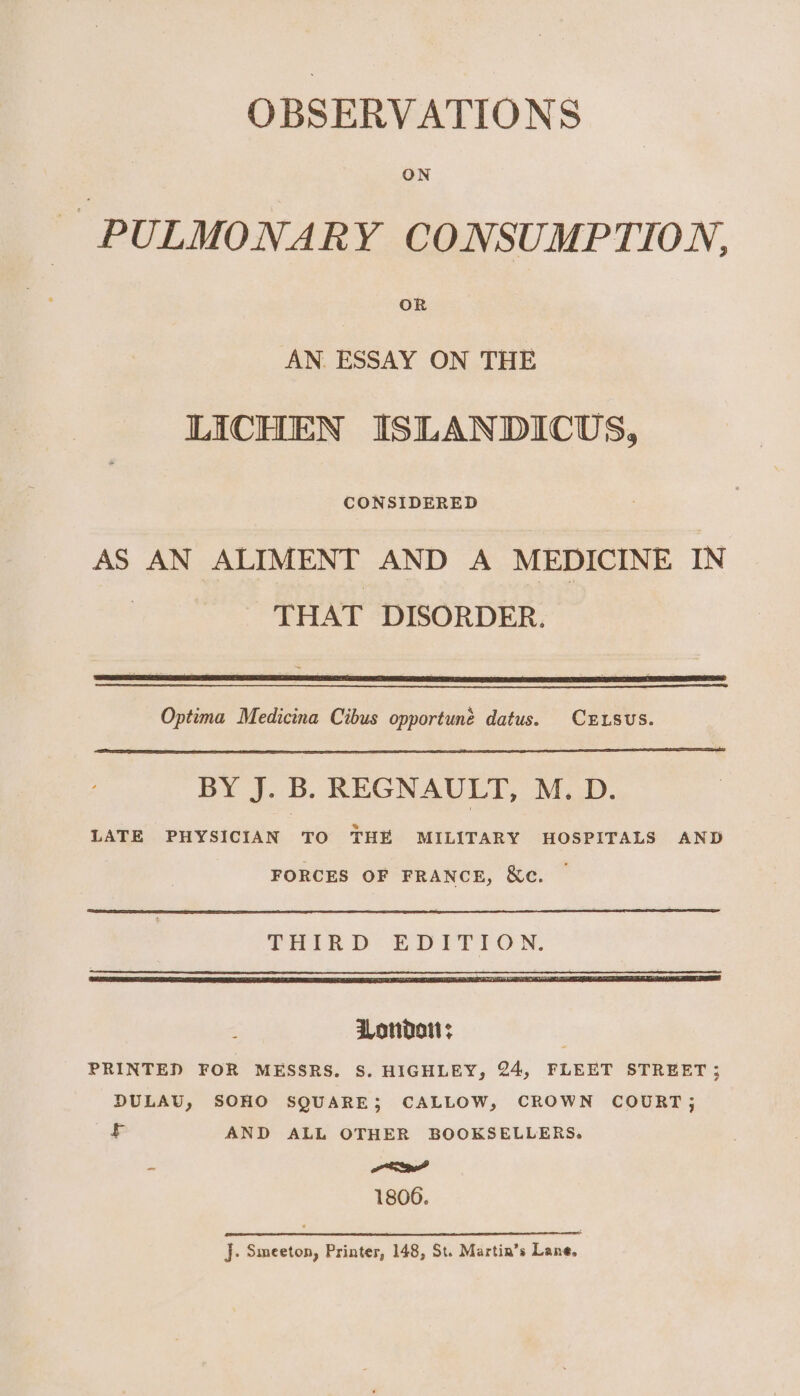 OBSERVATIONS PULMONARY CONSUMPTION. AN. ESSAY ON THE LICHEN ISLANDICUS, AS AN ALIMENT AND A MEDICINE IN THAT DISORDER. Optima Medicina Cibus opportune datus. CELSUS. BY J. B. REGNAULT, M. D. LATE PHYSICIAN TO THE MILITARY HOSPITALS AND FORCES OF FRANCE, &amp;c. ~ London; , PRINTED FOR MESSRS. S. HIGHLEY, 24, FLEET STREET ; DULAU, SOHO SQUARE; CALLOW, CROWN COURT; £ AND ALL OTHER BOOKSELLERS. - al 1806. J. Smeeton, Printer, 148, St. Martin’s Lane,