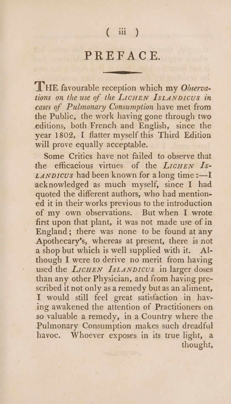 ( iii) FE. Soloed Li. THE favourable reception which my Odserva- tions on the use of the LicHEN IsLANDICUS in cases of Pulmonary Consumption have met from the Public, the work having gone through two editions, both French and English, since the year 1802, I flatter myself this Third Edition will prove equally acceptable. Some Critics have not failed to observe that the efficacious virtues of the Licwen Is- LANDICUs had been known for a long time :—I acknowledged as much myself, since I had quoted the different authors, who had mention- ed it in their works previous to the introduction of my own observations. But when I wrote first upon that plant, it was not made use of in England; there was none to be found at any Apothecary’s, whereas at present, there is not a shop but which is well supplied with it. Al- though I were to derive no merit from having used the Licwen IstanpDicus in larger doses than any other Physician, and from having pre- scribed it not only as a remedy butas an aliment, I would still feel great satisfaction in havy- ing awakened the attention of Practitioners on so valuable a remedy, in a Country where the Pulmonary Consumption makes such dreadful havoc. Whoever exposes in its true light, a thought,