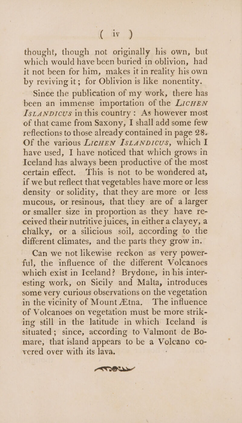 (te) thought, though not originally his own, but which would have been buried in oblivion, had it not been for him, makes it in reality his own by reviving it; for Oblivion is like nonentity. Since the publication of my work, there has been an immense importation of the LicHzNn IstanpDicus inthis country : As however most of that came from Saxony, I shall add some few reflections to those already contained in page 28. Of the various Licwen Istanvoicus, which I have used, I have noticed that which grows in Iceland has always been productive of the most certain effect. ‘This is not to be wondered at, if we but reflect that vegetables have more or less density or solidity, that they are more or less mucous, or resinous, that they are of a larger or smaller size in proportion as they have re- ceived their nutritive juices, in either a clayey, a chalky, or a silicious soil, according to the different climates, and the parts they grow in. Can we not likewise reckon as very power- ful, the influence of the different Volcanoes which exist in Iceland? Brydone, in his inter- esting work, on Sicily and Malta, introduces some very curious observations on the vegetation in the vicinity of Mount Ztna, The influence of Volcanoes on vegetation must be more strik- ing still in the latitude in which Iceland 1s situated; since, according to Valmont de Bo- mare, that island appears ‘to be a vor co- vered over with its lava. POOKY