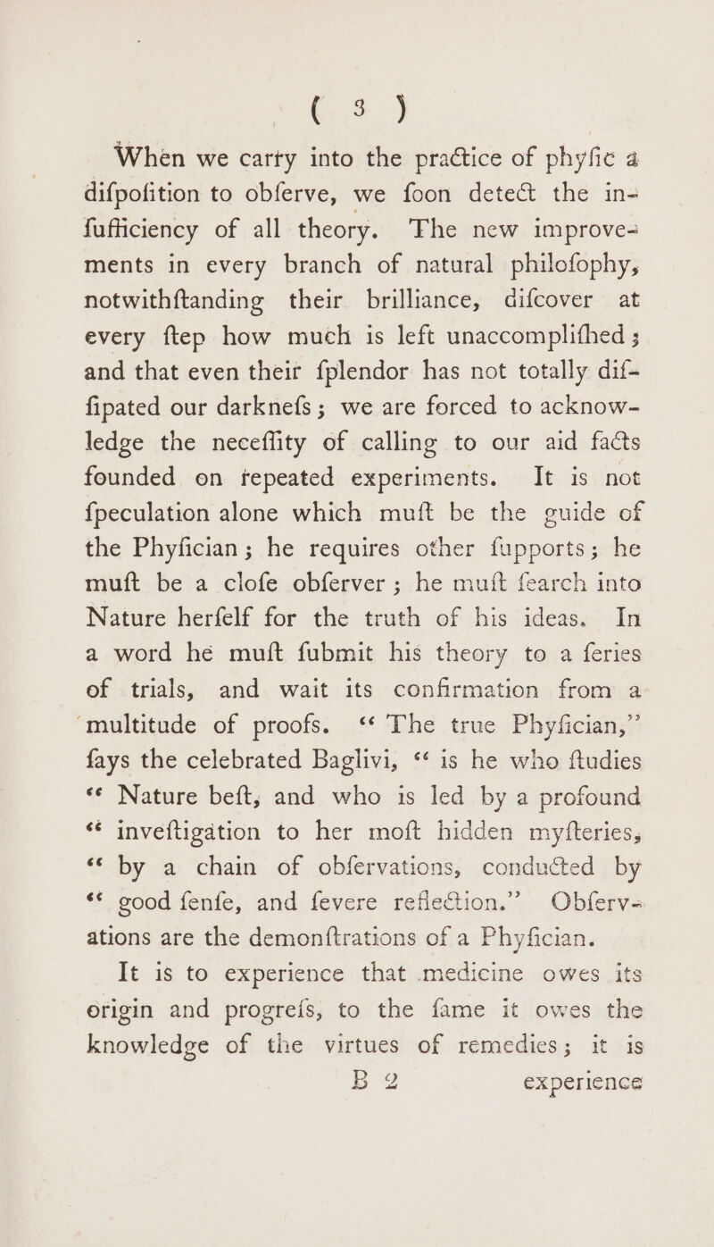 OE , When we carty into the practice of phyfic 4 difpofition to obferve, we foon detect the in- fufficiency of all theory. ‘The new improve- ments in every branch of natural philofophy, notwithftanding their brilliance, difcover at every ftep how much is left unaccomplithed ; and that even their fplendor has not totally dif- fipated our darknefs; we are forced to acknow- ledge the neceflity of calling to our aid facts founded on repeated experiments. It is not {peculation alone which muift be the guide of the Phyfician; he requires other fupports; he mutt be a clofe obferver ; he muft fearch into Nature herfelf for the truth of his ideas. In a word he muft fubmit his theory to a feries of trials, and wait its confirmation from a ‘multitude of proofs. ‘* The true Phyfician,” fays the celebrated Baglivi, ‘‘ is he who ftudies ** Nature beft,; and who is led by a profound ‘¢ inveftigation to her moft hidden myfteries, by a chain of obfervations, conducted by ‘** good fenfe, and fevere reflection.” Obferv- ations are the demonftrations of a Phyfician. It is to experience that medicine owes its origin and progre{s, to the fame it owes the knowledge of the virtues of remedies; it is B 2 experience