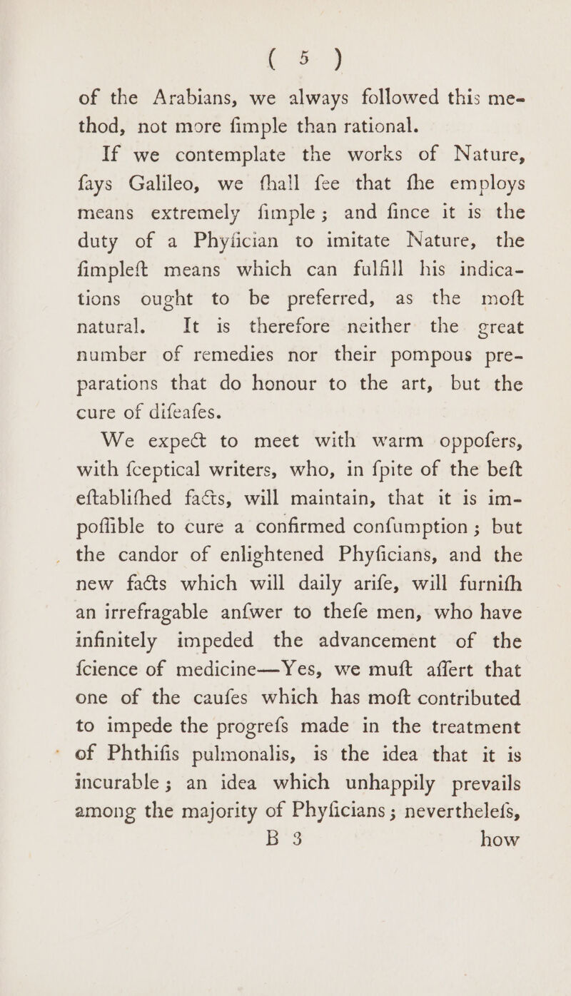 (ee &gt; of the Arabians, we always followed this me- thod, not more fimple than rational. If we contemplate the works of Nature, fays Galileo, we fhall fee that fhe employs means extremely fimple; and fince it is the duty of a Phyiician to imitate Nature, the fimplef{ means which can folfll his indica- tions ought to be preferred, as the moft natural, It is therefore neither’ the great number of remedies nor their pompous pre- parations that do honour to the art, but the cure of difeafes. We expect to meet with warm oppofers, with fceptical writers, who, in fpite of the beft eftablifhed faéts, will maintain, that it is im- poflible to cure a confirmed confumption ; but the candor of enlightened Phyficians, and the new facts which will daily arife, will furnith an irrefragable anfwer to thefe men, who have infinitely impeded the advancement of the {cience of medicine—Yes, we muft affert that one of the caufes which has moft contributed to impede the progrefs made in the treatment of Phthifis pulmonalis, is the idea that it is incurable ; an idea which unhappily prevails among the majority of Phyficians; neverthelefs, Bes how