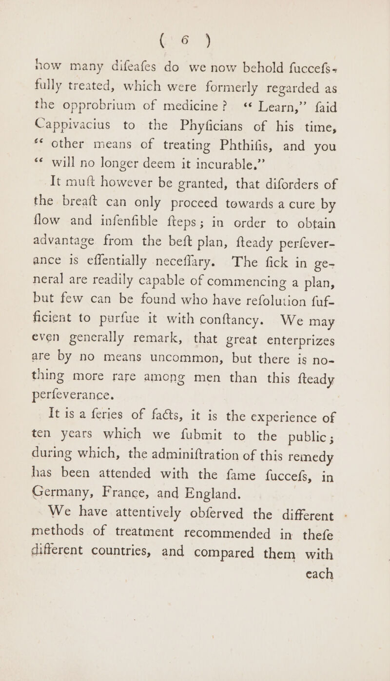 now many difeafes do we now behold fuccefs- fully treated, which were formerly regarded as the opprobrium of medicine? « Learn,” {aid Cappivacius to the Phyficians of his time, ** other means of treating Phthifis, and you ‘¢ will no longer deem it incurable.” It muft however be eranted, that diforders of the breaft can only proceed towards a cure by flow and infenfible {fteps; in order to obtain advantage from the beft plan, fteady perfever- ance is effentially neceflary. The fick in ge- neral are readily capable of commencing a plan, but few can be found who have refolution fuf- ficient to purfue it with conftancy. We may even generally remark, that great enterprizes are by no means uncommon, but there is no- thing more rare among men than this {teady perfeverance. It is a feries of facts, it is the experience of ten years which we fubmit to the public ; during which, the adminiftration of this remedy has been attended with the fame fuccefs, in Germany, France, and England. We have attentively obferved the different methods of treatment recommended in thefe different countries, and compared them with each