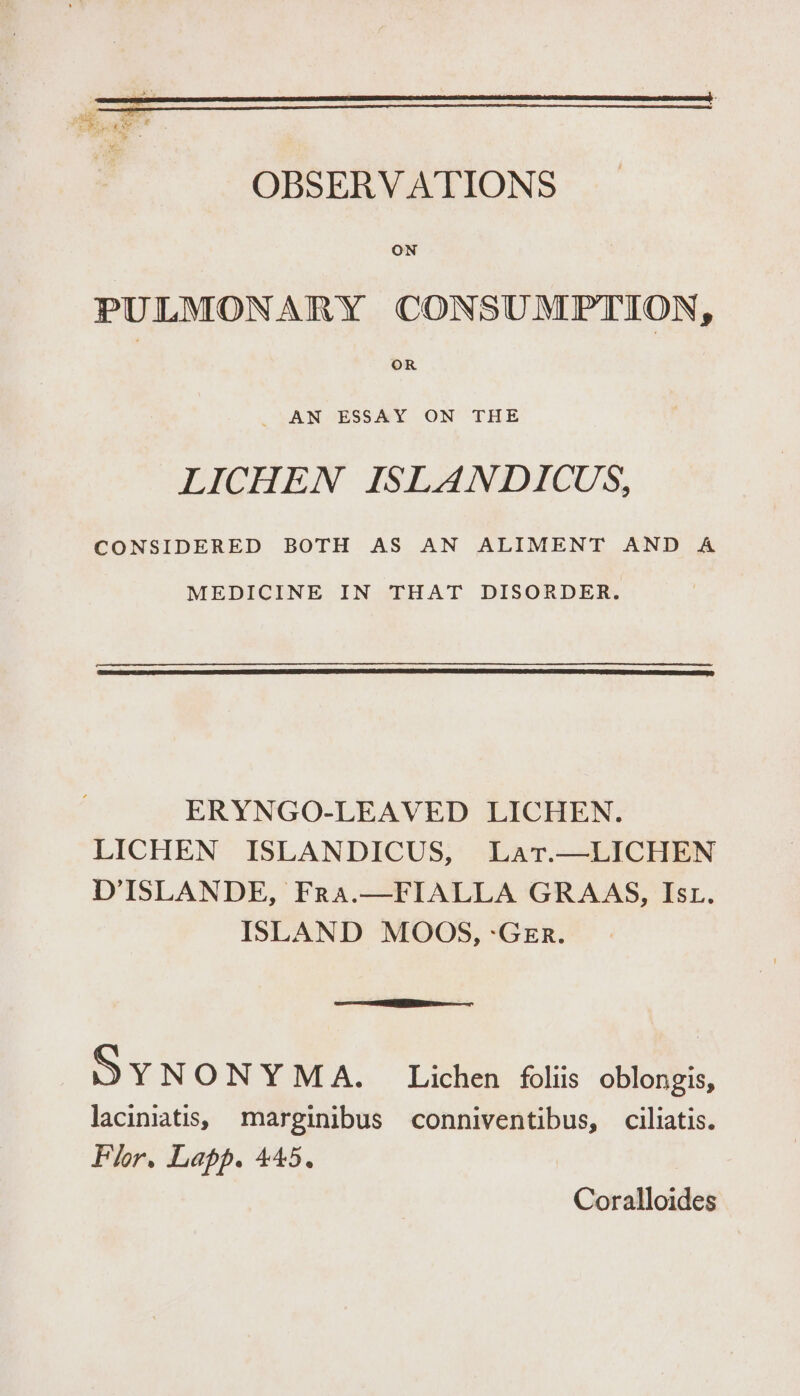 ‘ie x Gee es aa - ws ee . a : ee i OBSERVATIONS ON PULMONARY CONSUMPTION, OR _ AN ESSAY ON THE LICHEN ISLANDICUS, CONSIDERED BOTH AS AN ALIMENT AND A MEDICINE IN THAT DISORDER. ERYNGO-LEAVED LICHEN. LICHEN ISLANDICUS, Lat.—LICHEN D’ISLANDE, Fra.—FIALLA GRAAS, Ist. ISLAND MOOS, -Ger. DY NON QCA. Litter @liis codes, laciniatis, marginibus conniventibus, ciliatis. Flor. Lapp. 445. Coralloides