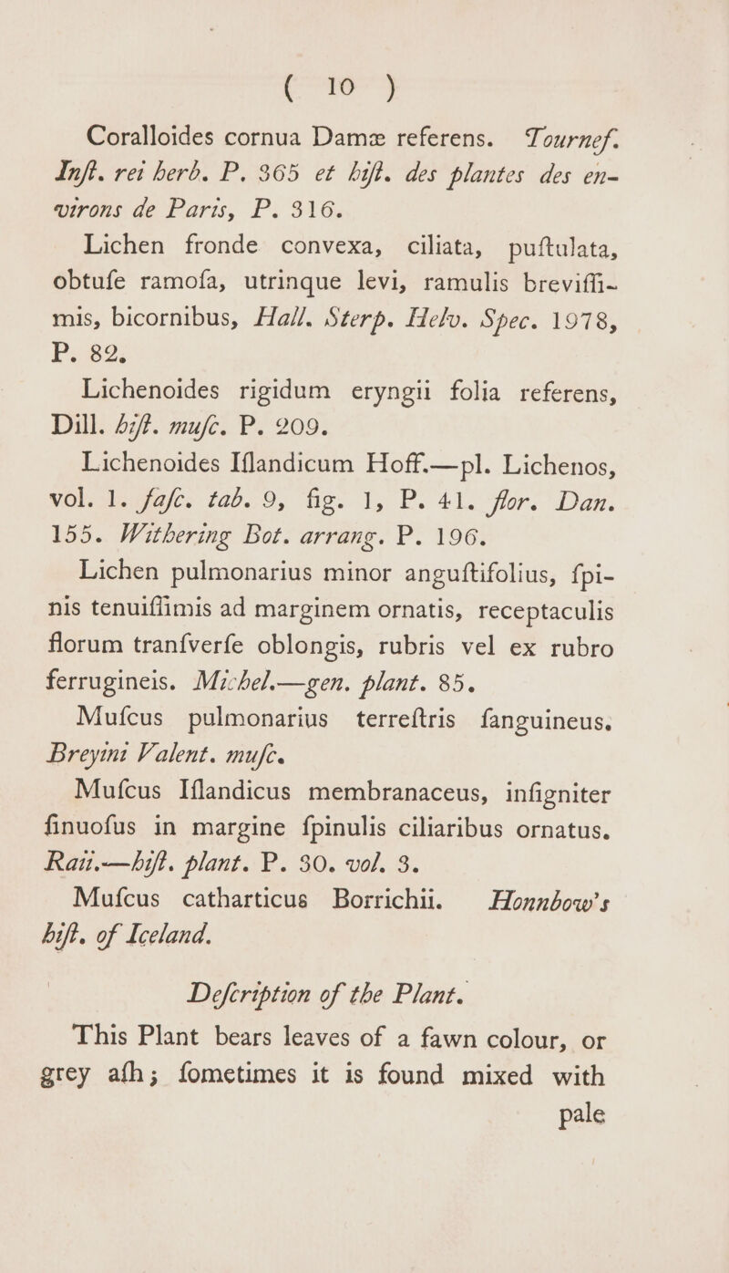 , Ie Coralloides cornua Dame referens. Tournef. Inft. ret herd. P. 365 et bhift. des plantes des en- virons de Paris, P. 316. Lichen fronde convexa, ciliata, puftulata, obtufe ramofa, utrinque levi, ramulis breviffi- mis, bicornibus, Ha//, Sterp. Helv. Spec. 1978, P. 82: Lichenoides rigidum eryngii folia referens, Dill. 47. mufc. P. 209. Lichenoides Iflandicum Hoff.—pl. Lichenos, vol. 1. fafe. tad. 9, fig. 1, P. 41. flor. Dan. 155. Withering Bot. arrang. P. 196. Lichen pulmonarius minor anguttifolius, {pi- nis tenuiflimis ad marginem ornatis, receptaculis florum tran{verfe oblongis, rubris vel ex rubro ferrugineis. Michel._—sgen. plant. 85. Mufcus pulmonarius terreftris {fanguineus. Breyint Valent. mufe. Mufcus Iflandicus membranaceus, infigniter finuofus in margine fpinulis ciliaribus ornatus. Rau.—hift. plant. P. 30. vol. 3. Mufcus catharticus Borrichii. Honnbow’s bift. of Iceland. Defcription of the Plant. This Plant bears leaves of a fawn colour, or grey afh; fometimes it is found mixed with pale