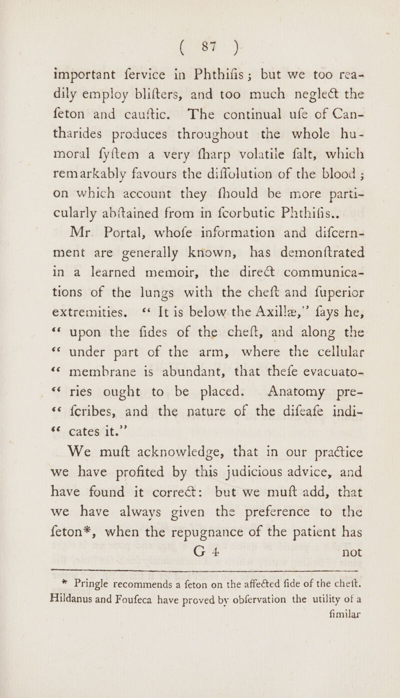 ie alle. important fervice in Phthifis; but we too rea- dily employ blifters, and too much neglect the feton and cauftic. The continual ufe of Can- tharides produces throughout the whole hu- moral fyftem a very fharp volatile falt, which remarkably favours the diffolution of the blood ; on which account they fhould be more parti- cularly abitained from in fcorbutic Phthifis... Mr. Portal, whofe information and difcern- ment are generally known, has demonttrated in a learned memoir, the direct communica- tions of the lungs with the cheft and fuperior extremities. ‘* It is below the Axille,” fays he, “‘ upon the fides of the cheft, and along the ‘‘ under part of the arm, where the cellular ‘© membrane is abundant, that thefe evacuato- _ ries ought to be placed. Anatomy pre- ‘* {cribes, and the nature of the difeafe indi- (6.eatestity” We mutt acknowledge, that in our practice we have profited by this judicious advice, and have found it correct: but we muft add, that we have always given the preference to the {eton*, when the repugnance of the patient has G 4 not * Pringle recommends a feton on the affected fide of the chett. Aildanus and Foufeca have proved by obfervation the utility of a fimilar