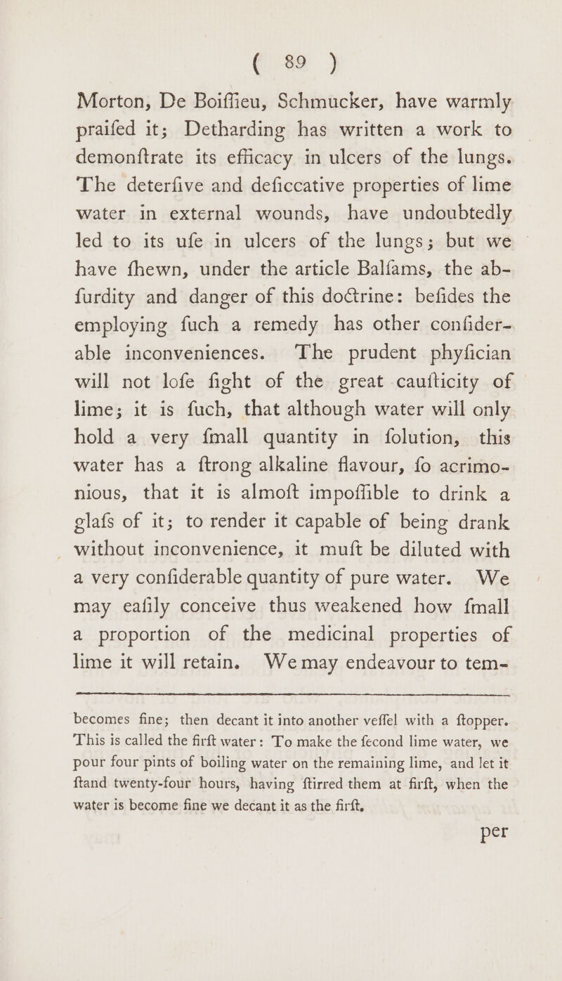 Morton, De Boiffieu, Schmucker, have warmly praifed it; Detharding has written a work to demonftrate its efficacy in ulcers of the lungs. The deterfive and deficcative properties of lime Water in external wounds, have undoubtedly led to its ufe in ulcers of the lungs; but we ~ have fhewn, under the article Balfams, the ab- furdity and danger of this doctrine: befides the employing fuch a remedy has other confider- able inconveniences. The prudent. phyfician will not lofe fight of the great cautticity of lime; it is fuch, that although water will only hold a very fmall quantity in folution, — this water has a ftrong alkaline flavour, fo acrimo- nious, that it is almoft impoffible to drink a glafs of it; to render it capable of being drank — without inconvenience, it muft be diluted with a very confiderable quantity of pure water. We may ealily conceive thus weakened how {mall a proportion of the medicinal properties of lime it will retain. Wemay endeavour to tem- becomes fine; then decant it into another veffel! with a ftopper. This is called the firft water: To make the fecond lime water, we pour four pints of boiling water on the remaining lime, and let it ftand twenty-four hours, having ftirred them at firft, when the water is become fine we decant it as the firft, per