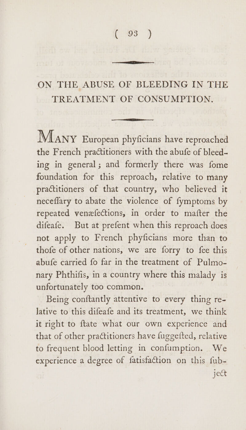 Sc ON THE ABUSE OF BLEEDING IN THE TREATMENT OF CONSUMPTION. Many European phyficians have reproached the French practitioners with the abufe of bleed- ing in general; and formerly there was fome foundation for this reproach, relative to many practitioners of that country, who believed it neceflary to abate the violence of fymptoms by repeated venefections, in order to mafter the difeafe. But at prefent when this reproach does not apply to French phyficians more than to thofe of other nations, we are forry to fee this abufe carried fo far in the treatment of Pulmo- nary Phthifis, in a country where this malady is unfortunately too common. Being conftantly attentive to every thing re- lative to this difeafe and its treatment, we think it right to ftate what our own experience and that of other practitioners have fuggetfted, relative to frequent blood letting in confumption. We experience a degree of fatisfaction on this fub- ject