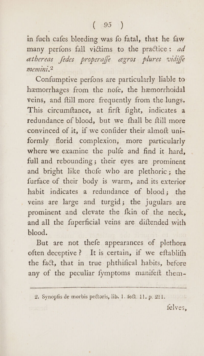 in fuch cafes bleeding was fo fatal, that he faw many perfons fall victims to the practice: ad athereas fedes properafe e@gros plures vidiffe memint.2 Confumptive perfons are particularly liable to hemorrhages from the nofe, the hemorrhoidal veins, and {till more frequently from the lungs. This circumftance, at firft fight, indicates a redundance of blood, but we {hall be ftill more convinced of it, if we confider their almoft uni- formly florid complexion, more particularly where we examine the pulfe and find it hard, full and rebounding; their eyes are prominent and bright like thofe who are plethoric; the furface of their body is warm, and its exterior habit indicates a redundance of blood; the _ veins are large and turgid; the jugulars are prominent and elevate the fkin of the neck, and all the fuperficial veins are diftended with blood. , But are not thefe appearances of plethora often deceptive? It is certain, if we eftablith the fact, that in true phthifical habits, before any of the peculiar fymptoms manifeft them- 2. Synopfis de morbis pectoris, lib. 1. fect. 11. p. 211.