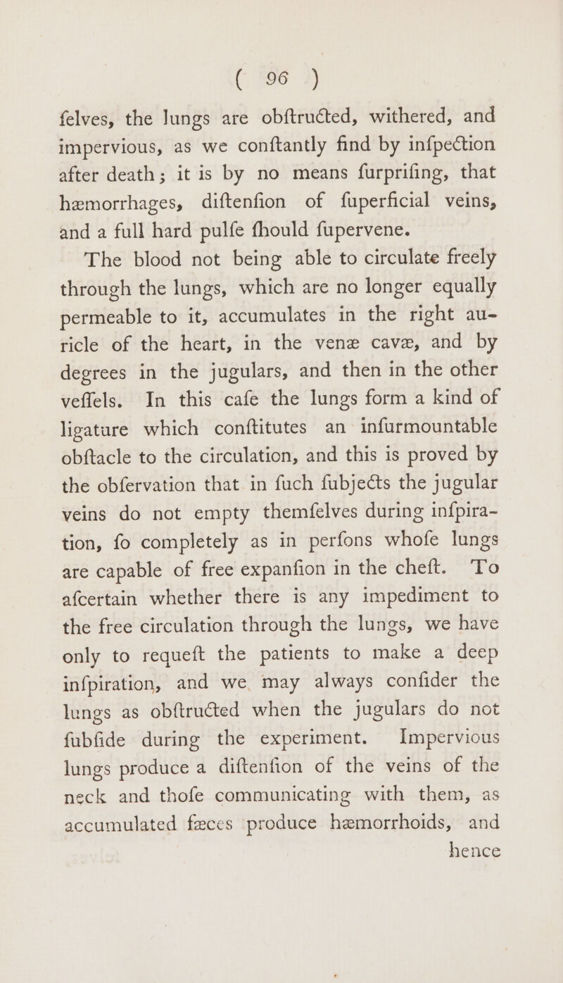 felves, the lungs are obftructed, withered, and impervious, as we conftantly find by infpection after death; it is by no means furprifing, that hemorrhages, diftenfion of fuperficial veins, and a full hard pulfe fhould fupervene. The blood not being able to circulate freely through the lungs, which are no longer equally permeable to it, accumulates in the right au- ricle of the heart, in the vene cave, and by degrees in the jugulars, and then in the other veffels. In this cafe the lungs form a kind of ligature which conftitutes an infurmountable obftacle to the circulation, and this is proved by the obfervation that in fuch fubjects the jugular veins do not empty themfelves during infpira- tion, fo completely as in perfons whofe lungs are capable of free expanfion in the cheft. To afcertain whether there is any impediment to the free circulation through the lungs, we have only to requeft the patients to make a deep infpiration, and we may always confider the lungs as obftructed when the jugulars do not fubfide during the experiment. Impervious lungs produce a diftenfion of the veins of the neck and thofe communicating with them, as accumulated faces produce hemorrhoids, and hence