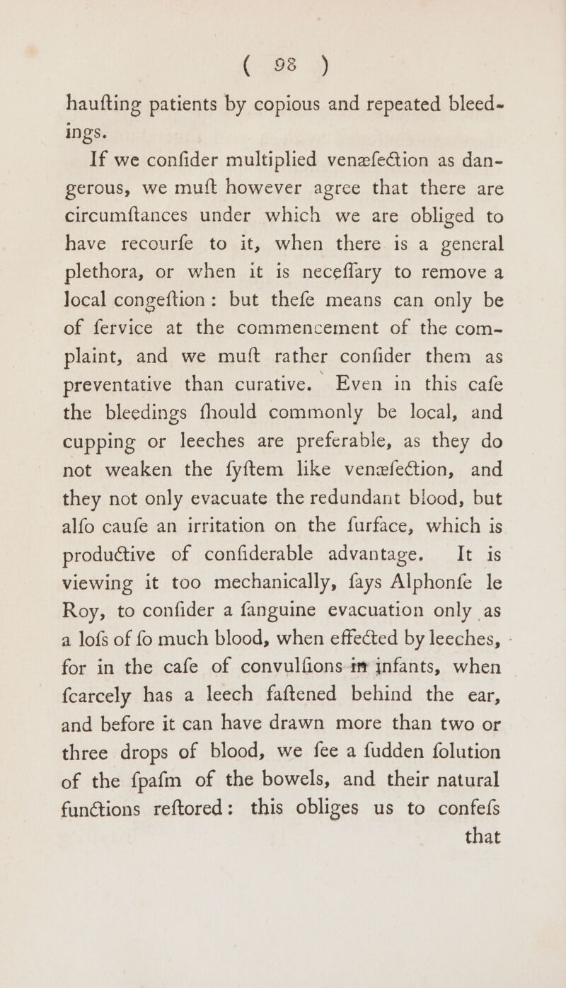 haufting patients by copious and repeated bleed- ings. If we confider multiplied venzfection as dan- gerous, we muft however agree that there are circumftances under which we are obliged to have recourfe to it, when there is a general plethora, or when it is neceflary to remove a local congeftion: but thefe means can only be of fervice at the commencement of the com- plaint, and we muft rather confider them as preventative than curative. Even in this cafe the bleedings fhould commonly be local, and cupping or leeches are preferable, as they do not weaken the fyftem like venefection, and they not only evacuate the redundant blood, but alfo caufe an irritation on the furface, which is productive of confiderable advantage. It is viewing it too mechanically, fays Alphonfe le Roy, to confider a fanguine evacuation only as a lofs of fo much blood, when effected by leeches, - for in the cafe of convulfions-im infants, when fcarcely has a leech faftened behind the ear, and before it can have drawn more than two or three drops of blood, we fee a fudden {olution of the fpafm of the bowels, and their natural functions reftored: this obliges us to confefs that