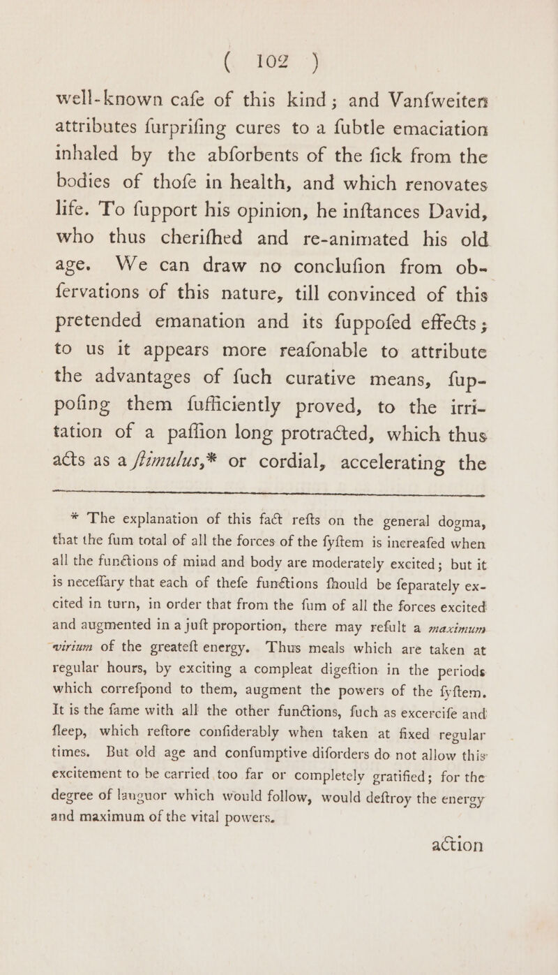 (i ee} well-known cafe of this kind; and Van{weitern attributes furprifing cures to a fubtle emaciation inhaled by the abforbents of the fick from the bodies of thofe in health, and which renovates life. Fo fupport his opinion, he inftances David, who thus cherifhed and re-animated his old age. We can draw no conclufion from ob- fervations of this nature, till convinced of this pretended emanation and its fuppofed effects ; to us it appears more reafonable to attribute the advantages of fuch curative means, fup- pofing them {fufficiently proved, to the irri- tation of a paflion long protracted, which thus acts as a /lamu/us,* or cordial, accelerating the EC AL EA A Nt teen * The explanation of this fact refts on the general dogma, that the fum total of all the forces of the fyftem is increafed when all the funétions of mind and body are moderately excited; but it is neceflary that each of thefe funétions fhould be feparately ex- cited in turn, in order that from the fum of all the forces excited and augmented in a juft proportion, there may refult a maximum “virtum of the greateft energy. Thus meals which are taken at regular hours, by exciting a compleat digeftion in the periods which correfpond to them, augment the powers of the fyftem. It is the fame with all the other functions, fuch as excercife and fleep, which reftore confiderably when taken at fixed regular times. But old age and confumptive diforders do not allow this excitement to be carried too far or completely gratified; for the degree of languor which would follow, would deftroy the energy and maximum of the vital powers. action