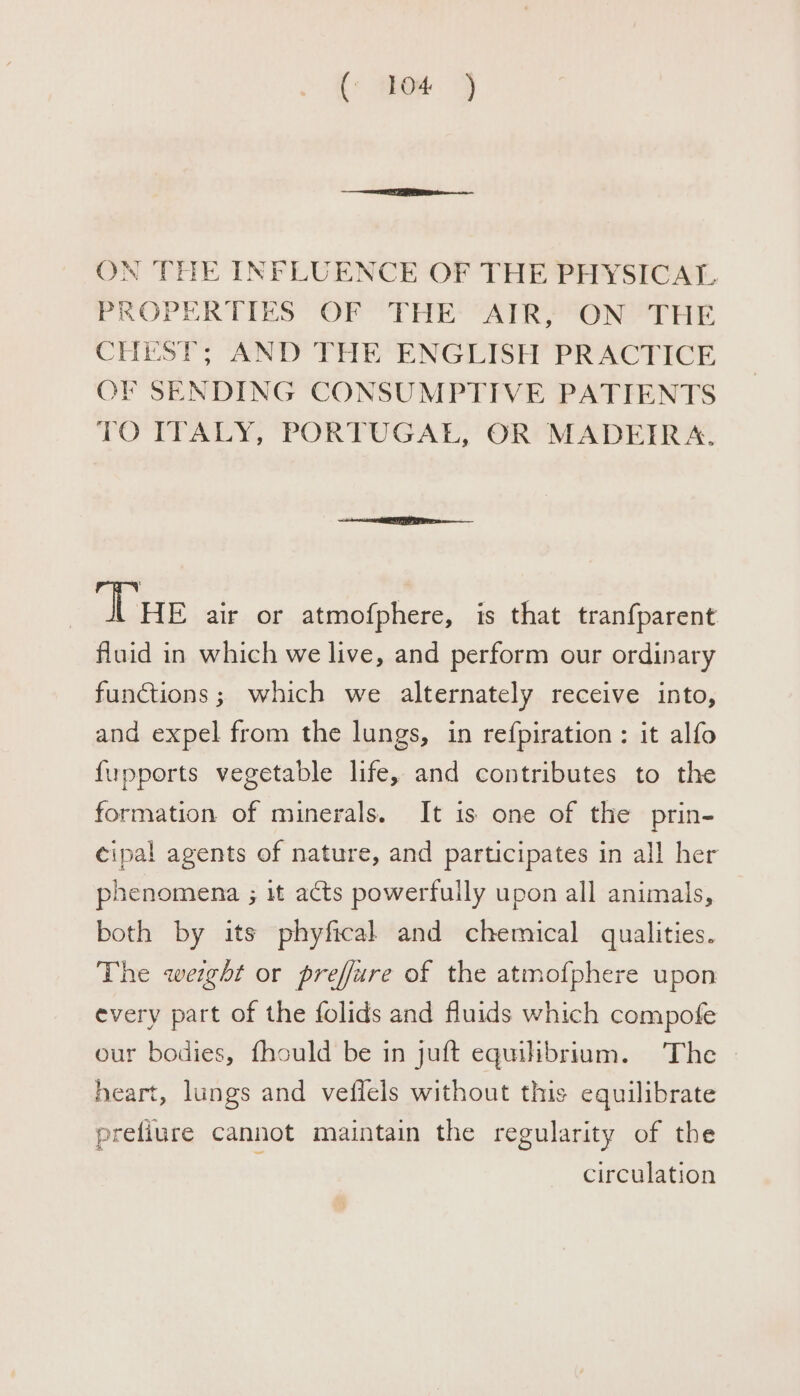 (: PhOe. 1 ON THE INFLUENCE OF THE PHYSICAL PROPERTIES OF THE AIR, ON THE CHEST; AND THE ENGLISH PRACTICE OF SENDING CONSUMPTIVE PATIENTS TO ITALY, PORTUGAL, OR MADEIRA. Vue air or atmofphere, is that tran{parent fluid in which we live, and perform our ordinary functions; which we alternately receive into, and expel from the lungs, in refpiration: it alfo fupports vegetable life, and contributes to the formation of minerals. It is one of the prin- cipal agents of nature, and participates in all her phenomena ; it acts powerfully upon all animals, both by its phyfical and chemical qualities. The weight or preffure of the atmofphere upon every part of the folids and fluids which compofe our bodies, fhould be in juft equilibrium. The heart, lungs and veffels without this equilibrate prefiure cannot maintain the regularity of the : circulation