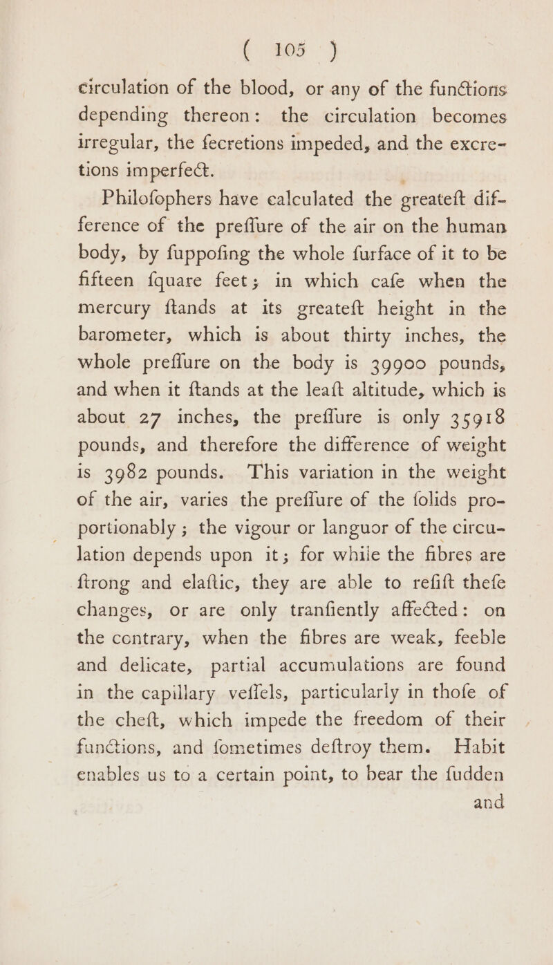 . 259 circulation of the blood, or any of the funétions depending thereon: the circulation becomes irregular, the fecretions impeded, and the excre- tions imperfect. ' Philofophers have calculated the greateft dif- ference of the preffure of the air on the human body, by fuppofing the whole furface of it to be fifteen fquare feet; in which cafe when the mercury ftands at its greateft height in the barometer, which is about thirty inches, the whole preflure on the body is 39900 pounds, and when it ftands at the leaft altitude, which is about 27 inches, the preflure is only 35918 pounds, and therefore the difference of weight is 3982 pounds. This variation in the weight of the air, varies the preffure of the folids pro- portionably ; the vigour or languor of the circu- Jation depends upon it; for whiie the fibres are {trong and elaftic, they are able to refift thefe changes, or are only tranfiently affected: on the contrary, when the fibres are weak, feeble and delicate, partial accumulations are found in the capillary veffels, particularly in thofe of the cheft, which impede the freedom of their functions, and fometimes deftroy them. Habit enables us to a certain point, to bear the fudden