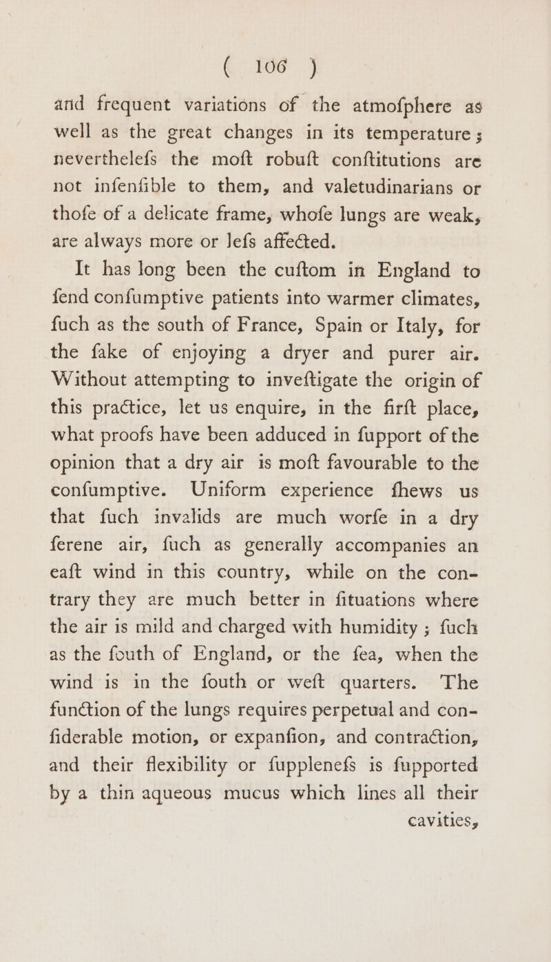 ( 106 )j anid frequent variations of the atmofphere as well as the great changes in its temperature ; neverthelefs the moft robuft conftitutions are not infenfible to them, and valetudinarians or thofe of a delicate frame, whofe lungs are weak, are always more or lefs affected. It has long been the cuftom in England to fend confumptive patients into warmer climates, fuch as the south of France, Spain or Italy, for the fake of enjoying a dryer and purer air. Without attempting to inveftigate the origin of this practice, let us enquire, in the firft place, what proofs have been adduced in fupport of the opinion that a dry air is moft favourable to the confumptive. Uniform experience fhews us that fuch invalids are much worfe in a dry ferene air, fuch as generally accompanies an eaft wind in this country, while on the con- trary they are much better in fituations where the air is mild and charged with humidity ; fuch as the fouth of England, or the fea, when the wind is in the fouth or weft quarters. The function of the lungs requires perpetual and con- fiderable motion, or expanfion, and contraction, and their flexibility or fupplenefs is fupported by a thin aqueous mucus which lines all their cavities,