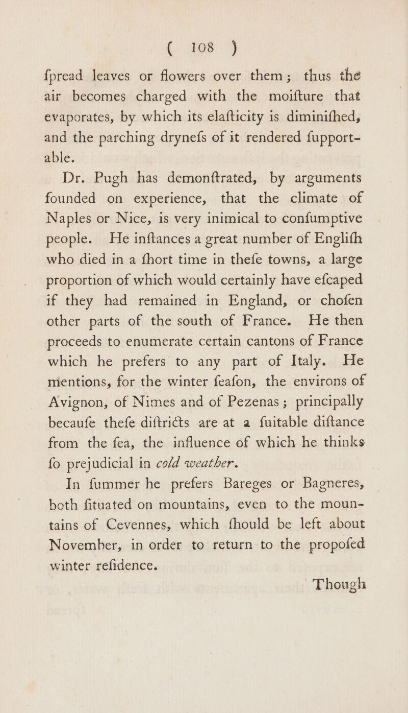 (, 308 4 {pread leaves or flowers over them; thus the air becomes charged with the moifture that evaporates, by which its elafticity is diminifhed, and the parching drynefs of it rendered {upport- able. Dr. Pugh has demonttrated, by arguments founded on experience, that the climate of Naples or Nice, is very inimical to confumptive people. He inftances a great number of Englifh who died in a fhort time in thefe towns, a large proportion of which would certainly have efcaped if they had remained in England, or chofen other parts of the south of France. He then proceeds to enumerate certain cantons of France which he prefers to any part of Italy. He mentions, for the winter feafon, the environs of Avignon, of Nimes and of Pezenas ; principally becaufe thefe diftricts are at a fuitable diftance from the fea, the influence of which he thinks fo prejudicial in cold weather. In fummer he prefers Bareges or Bagneres, both fituated on mountains, even to the moun- tains of Cevennes, which fhould be left about November, in order to return to the propofed winter refidence. Though