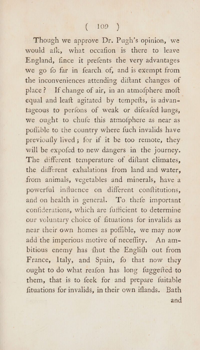 Peep &lt;5 Though we approve Dr. Pugh’s opinion, we would afk, what occafion is there to leave England, fince it prefents the very advantages we go fo far in fearch of, and is exempt from the inconveniences attending diftant changes of place? If change of air, in an atmofphere moit equal and leaft agitated by tempefts, is advan- tageous to perions of weak or difeafed lungs, we ought to chufe this atmofphere as near as pofiible to the country where fuch invalids have previoully lived; for if it be too remote, they will be expofed to new dangers in the journey. The different temperature of diftant climates, the different exhalations from land and water, from animals, vegetables and minerals, have a powerful influence on different conftitutions, and on health in general. To thefe important conliderations, which are fuffcient to determine our voluntary choice of fituations for invalids as near their own homes as poflible, we may now add the imperious motive of necefflity. An am- bitious enemy has fhut the Englifh out from France, Italy, and Spain, fo that now they ought to do what reafon has long fuggefted to them, that is to feek for and prepare {uitable fituations for invalids, intheir own iflands. Bath