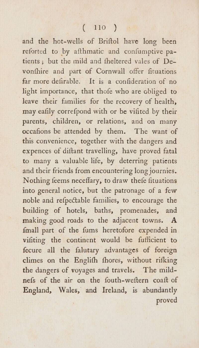 C. ao 4 and the hot-wells of Briftol have long been reforted to by afthmatic and confumptive pa- tients ; but the mild and fheltered vales of De-~ vonfhire and part of Cornwall offer fituations far more defirable. It is a confideration of no light importance, that thofe who are obliged to leave their families for the recovery of health, may eafily correfpond with or be vifited by their parents, children, or relations, and on many occafions be attended by them. The want of this convenience, together with the dangers and expences of diftant travelling, have proved fatal to many a valuable life, by deterring patients and their friends from encountering long journies. Nothing feems neceffary, to draw thefe fituations into general notice, but the patronage of a few noble and refpectable families, to encourage the building of hotels, baths, promenades, and making good roads to the adjacent towns. A {mall part of the fums heretofore expended in vifiting the continent would be fufhicient to fecure all the falutary advantages of foreign climes on the Englifh fhores, without rifking the dangers of voyages and travels. The mild- nefs of the air on the fouth-weftern coaft of England, Wales, and Ireland, is abundantly proved