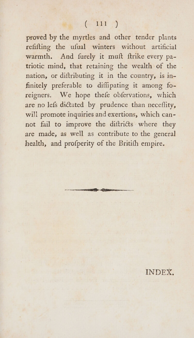 eu proved by the myrtles and other tender plants refifting the ufual winters without artificial warmth. And furely it muit ftrike every pa- triotic mind, that retaining the wealth of the | nation, or diftributing it in the country, is in- finitely preferable to diflipating it among fo- reigners. We hope thefe obfervations, which are no lefs dictated by prudence than neceflity, will promote inquiries and exertions, which can- not fail to improve the diftricts. where they are made, as well as contribute to the general health, and profperity of the Britith empire. INDEX,