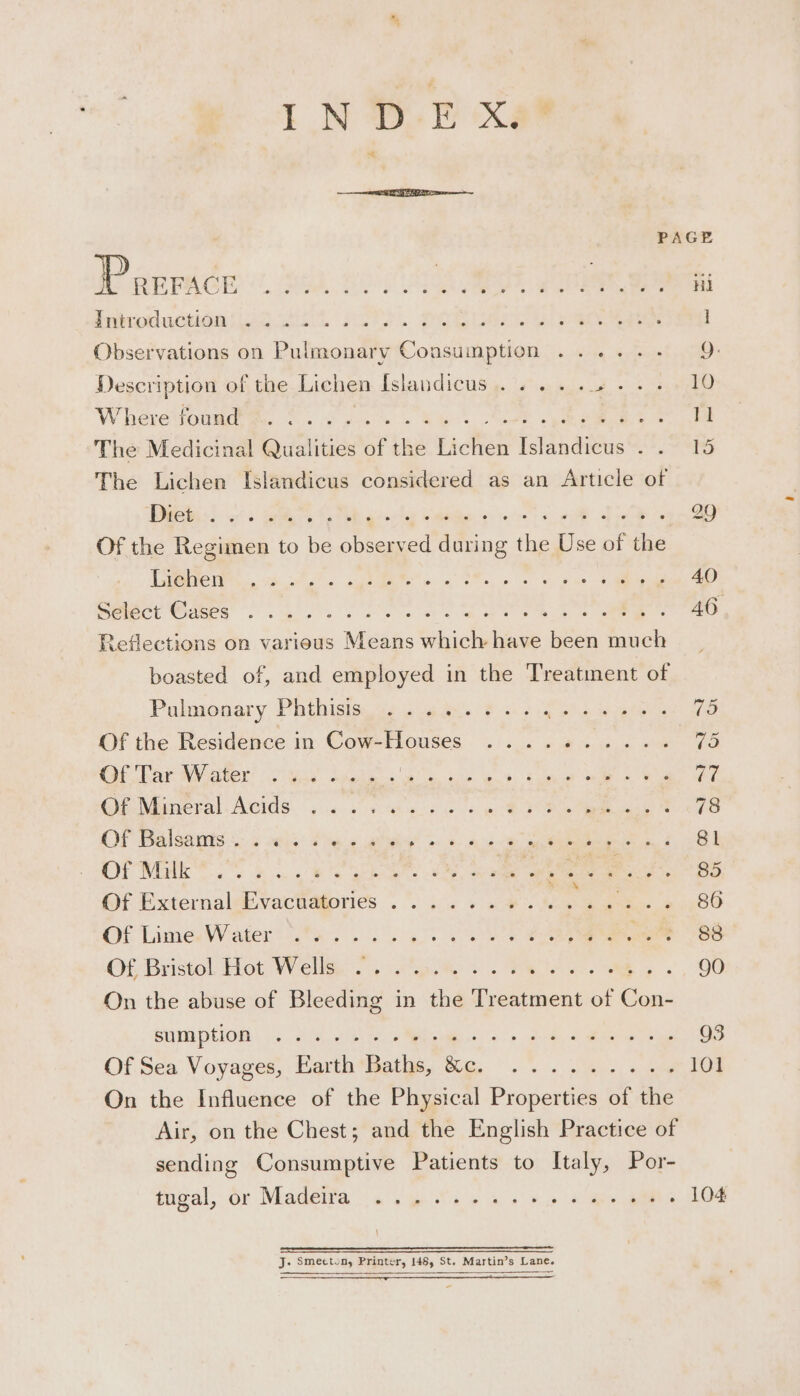 PAGE Porrace BOE EBA (RAS sei ot as Fe. Hi nicoductigasled ot Asta... DOE ae le eae: 1 Observations on Pulmonary Consumption ...... 9. Description of the Lichen Islandicus .... .. 10 W hévetioumdtee 0 se gue es Rhee. teed epee 11 The Medicinal Qualities of the Lichen Islandicus . . 15 The Lichen Islandicus considered as an Article of Diet:) .. ow EL RE a ae ee beg 29 Of the Regimen to be observed during the Use of the TTS 2h A MME os ve ORs, pe a hae : 40 eior Ga a a Se ee eee AO Reflections on various Means which have been much boasted of, and employed in the Treatment of Pulmonary, Phthisisn 2 oe ans 8 ois a eee WES. Of the Residence in Cow-Houses ....-..... rhe Of Par Water (2 yiey) Sheds ke ero ee) eet 3 77 GiNinetal Acids; ss a bee ae oe ay 78 CP Dalontis. SS eke: Pisa aah oe Ae ee ee i SPs Si a Orie Oo oe ee EE eal eae wee BS Of Externalebvacudfories 2°... 6 a ONG ie. 86 Of Linea Waters ats oo alt eae eee owe 88 Of Bristol, Hot Wella. ate &amp; .. F pie ee &gt;.) (00 On the abuse of Bleeding in the Treatment of Con- BUTE PIO 5 ih oie, &gt; Mm aes oo tebe Maer ois 3 Of Sea Voyages, arth * Bathe, We... . oa): + aN 101 On the Influence of the Physical Properties of the Air, on the Chest; and the English Practice of sending Consumptive Patients to Italy, Por- tigal, Or Madeifa a's pits © a «n&gt; 2 )mes ani. LO4 ee J. Smecton, Printer, 146, St. Martin’s Lane.