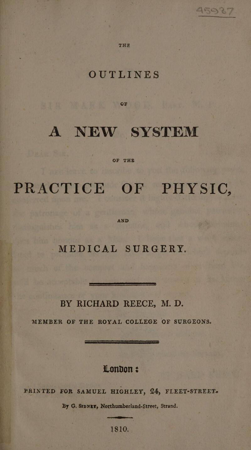 ed OUTLINES OF A NEW SYSTEM OF THE PRACTICE OF PHYSIC, MEDICAL SURGERY. Ph BY RICHARD REECE, M. D. a MEMBER OF THE ROYAL COLLEGE OF SURGEONS. Fea eS London ; PRINTED FOR SAMUEL HIGHLEY, 24, FLEET-STREET. By G, Srpnzr, Northumberland-Street, Strand. eee ees 1810,