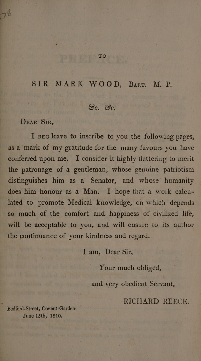 TO SIR MARK WOOD, Barr. M. P. Ee, Fe. Dear Sir, I sec leave to inscribe to you the following pages, asa mark of my gratitude for the many favours you have conferred upon me. I consider it highly flattering to merit the patronage of a gentleman, whose genuine patriotism distinguishes him as a Senator, and whose humanity does him honour as a Man. I hope that a work calcu- lated to promote Medical knowledge, on which depends so much of the comfort and happiness of civilized life, will be acceptable to you, and will ensure to its author the continuance of your kindness and regard. I am, Dear Sir, Your much obliged, and very obedient Servant, a RICHARD REECE. Bedford-Street, Covent-Garden, 4 June 15th, 1810,