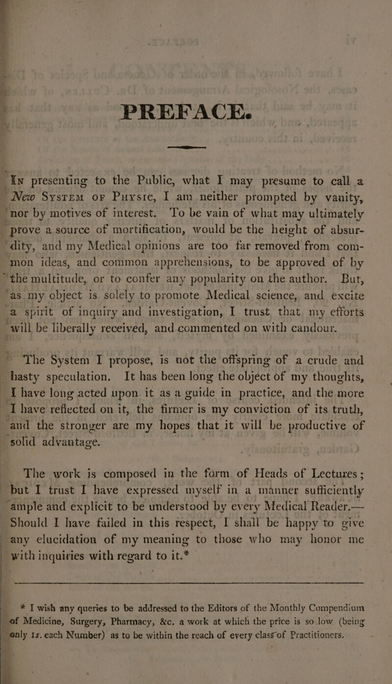 } PREFACE. In presenting to the Public, what I may presume to call a ~ New System or Puysic, I am neither prompted by vanity, ‘nor by motives of interest. ‘To be vain of what may ultimately _ prove a source of mortification, would be the height of absur- ‘dity, and my Medical opinions are too far removed from com- mon ideas, and common apprehensions, to be approved of by “the multitude, or to confer any popularity on the author. But, ‘as my object is solely to promote Medical science, and excite a spirit of inquiry and investigation, I trust that my efforts will be liberally received, and commented on with candour, The System I propose, is not the offspring of a crude and hasty speculation. It has been long the object of my thoughts, - [have long acted upon it as a guide in practice, and the more Ihave reflected on it, the firmer is my conviction of its truth, and the stronger are my hopes that it will be productive of solid advantage. The work is composed in the form of Heads of Lectures ; but I trust I have expressed myself in a manner sufficiently ‘ample and explicit to be understood by every Medical Reader.— Should I have failed in this respect, I shall be happy to give any elucidation of my meaning to those who may honor me | I re . . °° ° ° _ with inquiries with regard to it.* _ * I wish any queries to be addressed to the Editors of the Monthly Compendium ig of Medicine, Surgery, Pharmacy, &amp;c. a work at which the price is so.low. (being _ nly 1s. each Number) as to be within the reach of every class of Practitioners.