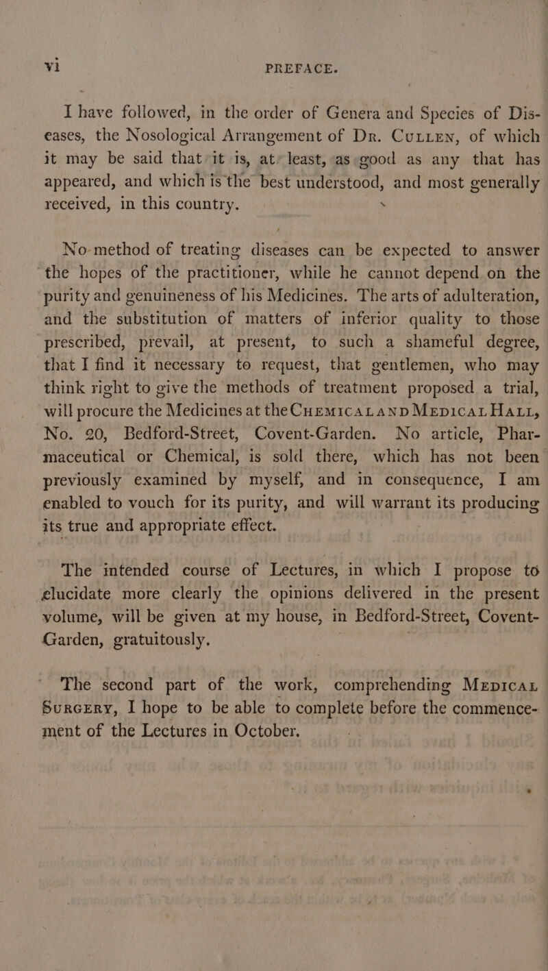 I have followed, in the order of Genera and Species of Dis- eases, the Nosological Arrangement of Dr. Cutten, of which it may be said that it 1s, at’ least,-as good as any that has appeared, and whichis the best understood, and most generally received, in this country. . No method of treating diseases can be expected to answer ‘the hopes of the practitioner, while he cannot depend on the purity and genuineness of his Medicines. The arts of adulteration, and the substitution of matters of inferior quality to those prescribed, prevail, at present, to such a shameful degree, that I find it necessary to request, that gentlemen, who may think right to give the methods of treatment proposed a trial, will procure the Medicines at the CuemicaLtanp MepicaL Hatt, No. 20, Bedford-Street, Covent-Garden. No article, Phar- maceutical or Chemical, is sold there, which has not been previously examined by myself, and in consequence, I am enabled to vouch for its purity, and will warrant its producing its true and appropriate effect. The imtended course of Lectures, in which I propose to elucidate more clearly the opinions delivered in the present volume, will be given at my house, in Bedford-Street, Covent- Garden, gratuitously. 7 The second part of the work, comprehending Meprcax Surcery, I hope to be able to complete before the commence- ment of the Lectures in October.