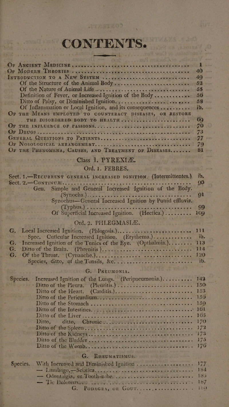 CONTENTS. ee Or ANGient —MaDICI ME qmiadlalsi' Hew. . gejernis occ cone e cians vite pega d Oe Mopentic DHEOB Wiss quiedeeh otis veges vir ies as: &lt; osname ENTRODUVCTION, TO A NENW. BUSTH Ms. . Aegihi es oo 0/0. ao, oe crpiaide sue apd Of the Structure of , thewiniiiial Bodyarye. 0. wee ce cen vee/s arene: Of the Nature of AniwmalwifG nA i ese... 2s. os planed weodalvoiarGS Definition of Fever, or Increased Ignition of the Body ..........0. 56 Ditto of Palsy, or Diminished Ignition......... 64R- ane er queer 8 Of Inflammation or Local Ienition, and its consequences ....-++-+- 1d, Or tHe Means EMPLOYED TO COUNTERACT DISEASES, OR RESTORE THE, DISORDERED) BODY\TO HEALTH oy sooo ees lec bas ones OO (Or THE INFLUENCE. OF. PASSIONS. oo... .... G0) Su. EeEKNE.to eases verYo wer Deuvcs.....6... or 2g 2 oeeFreep ep Ce &amp; @ owe w @ oNePaL Eo dn6u 024, ObLb ce Weudd Os neyel ele) nGnkms eee 73 Gevepay Ouesrions ro PATIENTS ..i....-gpeinocemebl . sd. chyba Or NosoLoGicaL ARRANGEMENT...... BES. vn cance. -emekd A). cate’ 79 Or the Puevomena, Causes, AND TREATMENT OF DiSEASES....... S81 ~ Class 1. PYREXIZE. Ord, 1. FEBRES, Sect. 1.—RecurReENT GENERAL INCREASED IGNITION. (Intermittentes.) ib. rere PTI ee a. tus «cate aide hea Boh acatelin Sak Kia Prat Gael | Gen. Simple and General Increased Ignition of the Body. PRVTeee ies Liat ee oe ee) a ET ete Gs ma ne Synochus—General Increased Ignition by Putrid effluvia, OR oh a SOS eae ay eee ssie'ag « 6-9 Of Superficial Increased Ignition. (Hectica. a ca eon oa Ord, 2, PH LEGMASIZS. G. Local Increased Ignition. (Phlogosis.)........+.- SEE 8 a&gt; vate LTE ‘Spec. Cuticular Increased Ignition. (Erythema.)............. ib. G. Increased [gnition of the Tunics of the Eye. (Opthalmia.) ig Bre bee Lie er Wittocof the Bratt. *(Phrepitis.) vv. os fie Ss Pap pty’ somewhat Veo ges Le G. Of the Throat. © (Cynanche.)............ OPO aiies ta keto. etmeees Species, ditto, of the. Tonsils, Becton, : teen ap eee ys Fae hity stipe i 5 G. PnNrumonia. Species. Increased Ignition of the Lungs. (Peripneumonia.).........- 142 te dinte of the Fienrath (rretiritis. Poss oo33 Senses iriee Ma oe 150: Gitte of the Weart:” (Carditig.3. 3s. oe ae ee Sikes wae aun oe Ditto of the Pericardium:. 2.2 v.02 eset. o5 bi, &lt; Qierebucmin x st Nae Pitta of the Stowiach a fae Sous Mle shay eat i nd we 3s we se Ditto of the Intestines... :.....0. yt Ae Rs aoe. ten Sere, Penn pak Witte of the. Liver cay. ss ghey, SRR IS AGINO RS ORE VAN EE DIR ERD Sy ese Far Ditto, ditto, saps: it, Sew rine Ca APT satel weet, OS ib ae 1 70 Ditto of the Spleen’. SEY, IOS SiFt AUP) IVS BEG OS 172 Ditto of the Kidneys. pe ae ay epee” Bete | og RRR 173 Ditto of the Bladder Mobicents) dean ma thceile akbinl sali oeaeal mevhiitined: sete Ditto of the igacees Elly 2. a _G. RusevuMaTIsmus. Species, With Increased and Diminished Ignition .........0.eeeeee ee N77. — Lunrbago,~selatica... coi oe): ene le adse See DER eins 1 OS — Odontalgiay or Tooth-avhes) 0. 6. ees ea AL pi Qevws« LOS — Tic Doloreuxwes. 2... Spek Qe. Bee A LOM et ores. 187 Gr ees Ramses. GOUT. fa. a aes Whee Sala FOQ