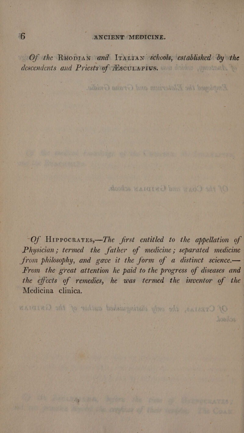 Of ‘the Reopran and Irarran schools, established ‘A the descendents and Priests of iscuvartys. nets “Of Hirrocrares,—The first entitled to the appellation of Physician ; termed the father of medicine ; separated medicine Jrom philosophy, and gave it the form of a distinct science.— From the great attention he paid to the progress of diseases and the effects of remedies, he was termed the inventor of the Medicina clinica.