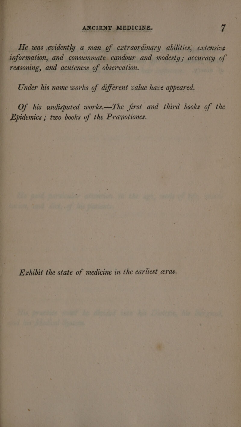 He was .evidently a man of extraordinary abilities, extensive information, and consummate.candour and modesty; accuracy of reasoning, and acuteness of observation. Under his name works of different value have appeared. Of his undisputed works.—The first and third books of the Epidemics ; two books of the Prenotiones. Exhibit the state of medicine in the earliest eras.